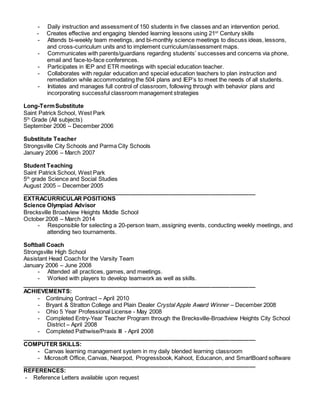 - Daily instruction and assessment of 150 students in five classes and an intervention period.
- Creates effective and engaging blended learning lessons using 21st
Century skills
- Attends bi-weekly team meetings, and bi-monthly science meetings to discuss ideas, lessons,
and cross-curriculum units and to implement curriculum/assessment maps.
- Communicates with parents/guardians regarding students’ successes and concerns via phone,
email and face-to-face conferences.
- Participates in IEP and ETR meetings with special education teacher.
- Collaborates with regular education and special education teachers to plan instruction and
remediation while accommodating the 504 plans and IEP’s to meet the needs of all students.
- Initiates and manages full control of classroom, following through with behavior plans and
incorporating successful classroom management strategies
Long-TermSubstitute
Saint Patrick School, West Park
5th
Grade (All subjects)
September 2006 – December 2006
Substitute Teacher
Strongsville City Schools and Parma City Schools
January 2006 – March 2007
Student Teaching
Saint Patrick School, West Park
5th
grade Science and Social Studies
August 2005 – December 2005
_________________________________________________________________________
EXTRACURRICULAR POSITIONS
Science Olympiad Advisor
Brecksville Broadview Heights Middle School
October 2008 – March 2014
- Responsible for selecting a 20-person team, assigning events, conducting weekly meetings, and
attending two tournaments.
Softball Coach
Strongsville High School
Assistant Head Coach for the Varsity Team
January 2006 – June 2008
- Attended all practices, games, and meetings.
- Worked with players to develop teamwork as well as skills.
_________________________________________________________________________
ACHIEVEMENTS:
- Continuing Contract – April 2010
- Bryant & Stratton College and Plain Dealer Crystal Apple Award Winner – December 2008
- Ohio 5 Year Professional License - May 2008
- Completed Entry-Year Teacher Program through the Brecksville-Broadview Heights City School
District – April 2008
- Completed Pathwise/Praxis III - April 2008
_________________________________________________________________________
COMPUTER SKILLS:
- Canvas learning management system in my daily blended learning classroom
- Microsoft Office, Canvas, Nearpod, Progressbook, Kahoot, Educanon, and SmartBoard software
_________________________________________________________________________
REFERENCES:
- Reference Letters available upon request
 