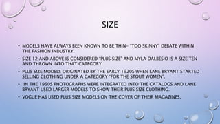 SIZE
• MODELS HAVE ALWAYS BEEN KNOWN TO BE THIN- “TOO SKINNY” DEBATE WITHIN
THE FASHION INDUSTRY.
• SIZE 12 AND ABOVE IS CONSIDERED “PLUS SIZE” AND MYLA DALBESIO IS A SIZE TEN
AND THROWN INTO THAT CATEGORY.
• PLUS SIZE MODELS ORIGINATED BY THE EARLY 1920S WHEN LANE BRYANT STARTED
SELLING CLOTHING UNDER A CATEGORY “FOR THE STOUT WOMEN”.
• IN THE 1950S PHOTOGRAPHS WERE INTEGRATED INTO THE CATALOGS AND LANE
BRYANT USED LARGER MODELS TO SHOW THEIR PLUS SIZE CLOTHING.
• VOGUE HAS USED PLUS SIZE MODELS ON THE COVER OF THEIR MAGAZINES.
 