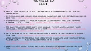 WORKS CITED
CONT.
• RATH, P. (2008). THE WHY OF THE BUY: CONSUMER BEHAVIOR AND FASHION MARKETING. NEW YORK:
FAIRCHILD BOOKS
• SEE THE GORGEOUS SIZE-10 MODEL SOME PEOPLE ARE CALLING PLUS-SIZE. (N.D.). RETRIEVED NOVEMBER 12,
2014, FROM HTTP://WWW.WHOWHATWEAR.COM/CALVIN-KLEIN-SIZE-10-MODEL/
• THE FASHION INDUSTRY’S RACE PROBLEM: MODELS OF COLOR RARELY GET HIRED. (N.D.). RETRIEVED
NOVEMBER 12, 2014, FROM HTTP://THINKPROGRESS.ORG/ECONOMY/2013/08/09/2443841/THE-
FASHION-INDUSTRYS-RACE-PROBLEM/
• TOO BLACK FOR AMERICA: 1950'S BEAUTY HELEN WILLIAMS - THE FIRST AFRICAN AMERICAN FASHION
MODEL. (N.D.). RETRIEVED NOVEMBER 12, 2014, FROM HTTP://WWW.AROGUNDADE.COM/HELEN-WILLIAMS-
THE-FIRST-BLACK-FEMALE-FASHION-MODEL.HTML
• VALENTINO REWRITES THE RULEBOOK ON HAUTE CUISINE IN A NEW BOOK. (N.D.). RETRIEVED NOVEMBER 12,
2014, FROM HTTP://WWW.VOGUE.COM/3621933/VALENTINO-AT-THE-EMPERORS-TABLE-BOOK/
• VOGUE BRINGS BACK CONTROVERSIAL CHILD MODEL THYLANE BLONDEAU TO MAKE YOU UNCOMFORTABLE
ALL OVER AGAIN. (N.D.). RETRIEVED NOVEMBER 12, 2014, FROM
HTTP://WWW.THEGLOSS.COM/2014/03/25/BEAUTY/THYLANE-BLONDEAU-PHOTOS-VOGUE-JALOUSE-
CHILD-MODEL-CONTROVERSY/
• WEBSTER, G. (1970, JANUARY 1). RACE AND FASHION: STILL AN ISSUE? RETRIEVED NOVEMBER 12, 2014,
FROM HTTP://WWW.CNN.COM/2011/10/07/LIVING/FASHION-INDUSTRY-RACE/
 