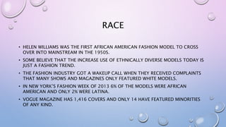 RACE
• HELEN WILLIAMS WAS THE FIRST AFRICAN AMERICAN FASHION MODEL TO CROSS
OVER INTO MAINSTREAM IN THE 1950S.
• SOME BELIEVE THAT THE INCREASE USE OF ETHNICALLY DIVERSE MODELS TODAY IS
JUST A FASHION TREND.
• THE FASHION INDUSTRY GOT A WAKEUP CALL WHEN THEY RECEIVED COMPLAINTS
THAT MANY SHOWS AND MAGAZINES ONLY FEATURED WHITE MODELS.
• IN NEW YORK’S FASHION WEEK OF 2013 6% OF THE MODELS WERE AFRICAN
AMERICAN AND ONLY 2% WERE LATINA.
• VOGUE MAGAZINE HAS 1,416 COVERS AND ONLY 14 HAVE FEATURED MINORITIES
OF ANY KIND.
 