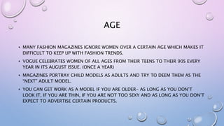 AGE
• MANY FASHION MAGAZINES IGNORE WOMEN OVER A CERTAIN AGE WHICH MAKES IT
DIFFICULT TO KEEP UP WITH FASHION TRENDS.
• VOGUE CELEBRATES WOMEN OF ALL AGES FROM THEIR TEENS TO THEIR 90S EVERY
YEAR IN ITS AUGUST ISSUE. (ONCE A YEAR)
• MAGAZINES PORTRAY CHILD MODELS AS ADULTS AND TRY TO DEEM THEM AS THE
“NEXT” ADULT MODEL.
• YOU CAN GET WORK AS A MODEL IF YOU ARE OLDER- AS LONG AS YOU DON’T
LOOK IT, IF YOU ARE THIN, IF YOU ARE NOT TOO SEXY AND AS LONG AS YOU DON’T
EXPECT TO ADVERTISE CERTAIN PRODUCTS.
 