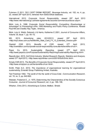 12
Fuhrman, E 2011, '2011 SOFT DRINK REPORT', Beverage Industry, vol. 102, no. 4, pp.
22, viewed 28th April 2013, retrieved from EBSCOhost database.
International 2013, Corporate Social Responsibility, viewed 29th April 2013
<http://www.international.gc.ca/trade-agreements-accords-commerciaux/ds/csr.aspx>.
Mohr, Lois A, 1996, Corporate Social Responsibility: Competitive Disadvantage or
Advantage? In Proceedings of’thc 1996 Marketing and Public Policy Conference, Ronald
Paul Hill and Charles Ray Taylor, America.
Mohr, Lois A, Webb, Deborah J & Harris, Katherine E 2001, Journal of Consumer Affairs,
Volume 35, Issue 1, pp. 45–72.
MX, 2013, Advertising rates 2012/2013, viewed 29th April 2013,
<http://mp3.news.com.au/hwt/Mx/Mx_Rate_Card_FY_13_Extended_Version.pdf>
One4all CSR 2013, Benefits of CSR, viewed 27th April 2013,
<http://one4allcsr.com/corporate-social-responsibility-consultants/benefits-of-csr/>.
Pepsi Co 2013, Sustainability Reporting, viewed 27th April 2013,
<http://www.pepsico.com/Purpose/Sustainability-Reporting/Sustainability-Reporting.html>.
ReportLinker, 2010, Soft Drink Industry: Market Research Reports, Statistics and Analysis,
vewed 27th April 2013, <http://www.reportlinker.com/ci02018/Soft-Drink.html>.
Simply CSR 2013, The Benefits of Corporate Social Responsibility, viewed 27th April 2013,
<http://www.simplycsr.co.uk/the-benefits-of-csr.html>.
Smith, Peter A.C. 2012, The importance of organizational learning for organizational
sustainability, Emerald Group Publishing limited, Australia.
Ted Friedman 1992, ‘The world of the the world of Coca-Cola’, Communication Research,
vol. 19, no. 5, pp. 642-662.
Webster, Frederick E., Jr. 1975, Determining the Characteristics of the Socially Conscious
Consumer, Journal of Consumer Research, vol. 2, pp. 188–196.
Wharton, Chris 2013, Advertising as Culture, Intellect, Bristol.
 