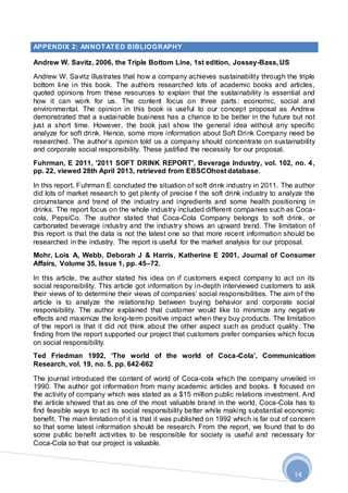 14
APPENDIX 2: ANNOTATED BIBLIOGRAPHY
Andrew W. Savitz, 2006, the Triple Bottom Line, 1st edition, Jossey-Bass, US
Andrew W. Savitz illustrates that how a company achieves sustainability through the triple
bottom line in this book. The authors researched lots of academic books and articles,
quoted opinions from these resources to explain that the sustainability is essential and
how it can work for us. The content focus on three parts: economic, social and
environmental. The opinion in this book is useful to our concept proposal as Andrew
demonstrated that a sustainable business has a chance to be better in the future but not
just a short time. However, the book just show the general idea without any specific
analyze for soft drink. Hence, some more information about Soft Drink Company need be
researched. The author’s opinion told us a company should concentrate on sustainability
and corporate social responsibility. These justified the necessity for our proposal.
Fuhrman, E 2011, '2011 SOFT DRINK REPORT', Beverage Industry, vol. 102, no. 4,
pp. 22, viewed 28th April 2013, retrieved from EBSCOhost database.
In this report, Fuhrman E concluded the situation of soft drink industry in 2011. The author
did lots of market research to get plenty of precise f the soft drink industry to analyze the
circumstance and trend of the industry and ingredients and some health positioning in
drinks. The report focus on the whole industry included different companies such as Coca-
cola, PepsiCo. The author stated that Coca-Cola Company belongs to soft drink, or
carbonated beverage industry and the industry shows an upward trend. The limitation of
this report is that the data is not the latest one so that more recent information should be
researched in the industry. The report is useful for the market analysis for our proposal.
Mohr, Lois A, Webb, Deborah J & Harris, Katherine E 2001, Journal of Consumer
Affairs, Volume 35, Issue 1, pp. 45–72.
In this article, the author stated his idea on if customers expect company to act on its
social responsibility. This article got information by in-depth interviewed customers to ask
their views of to determine their views of companies’ social responsibilities. The aim of the
article is to analyze the relationship between buying behavior and corporate social
responsibility. The author explained that customer would like to minimize any negative
effects and maximize the long-term positive impact when they buy products. The limitation
of the report is that it did not think about the other aspect such as product quality. The
finding from the report supported our project that customers prefer companies which focus
on social responsibility.
Ted Friedman 1992, ‘The world of the world of Coca-Cola’, Communication
Research, vol. 19, no. 5, pp. 642-662
The journal introduced the content of world of Coca-cola which the company unveiled in
1990. The author got information from many academic articles and books. It focused on
the activity of company which was stated as a $15 million public relations investment. And
the article showed that as one of the most valuable brand in the world, Coca-Cola has to
find feasible ways to act its social responsibility better while making substantial economic
benefit. The main limitation of it is that it was published on 1992 which is far out of concern
so that some latest information should be research. From the report, we found that to do
some public benefit activities to be responsible for society is useful and necessary for
Coca-Cola so that our project is valuable.
 