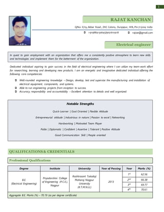 1
RAJAT KANCHAN
BANERJEE
QUALIFICATIONS & CREDENTIALS
Professional Qualifications
Degree Institute University Year of Passing Year Marks (%)
B.E.
(Electrical Engineering)
Priyadarshini College
of Engineering (P.C.E.),
Nagpur
Rashtrasant Tukadoji
Maharaj Nagpur
University
(R.T.M.N.U.)
2013
1st
62.56
2nd
66.38
3rd
69.77
4th
70.61
Aggregate B.E. Marks (%) – 70.19 (as per degree certificate)
 +919884130645/9051610418  raj0at@gmail.com
Q/No- E/19, Akbar Road , DVC Colony, Durgapur, WB, Pin-713204 India
In quest to gain employment with an organization that offers me a consistently positive atmosphere to learn new skills
and technologies and implement them for the betterment of the organization.
Electrical engineer
Dedicated individual aspiring to gain success in the field of electrical engineering where I can utilize my team-work effort
for researching, learning and developing new products. I am an energetic and imaginative dedicated individual offering the
following core competencies:
 Well-rounded engineering knowledge – Design, develop, test and supervise the manufacturing and installation of
electrical equipment, components, and systems.
 Able to run engineering projects from inception to success.
 Accuracy, responsibility and accountability – Excellent attention to details and well organized.
Notable Strengths
Quick-Learner | Goal Oriented | Flexible Attitude
Entrepreneurial attitude | Industrious in nature | Passion to excel | Networking
Hardworking | Motivated Team Player
Polite | Diplomatic | Confident | Assertive | Tolerant | Positive Attitude
Good Communication Skill | People oriented
 