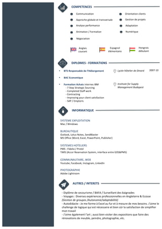 DIPLOMES	
  -­‐	
  FORMATIONS	
  
• BTS	
  Responsable	
  de	
  l’Hébergement	
  	
  	
  	
  
	
  
• BAC	
  Economique	
  
	
  
• Formation	
  Achats	
  internes	
  IBM	
  	
  
-­‐	
  7	
  Step	
  Strategic	
  Sourcing	
  
-­‐	
  Completed	
  Staff	
  work	
  
-­‐	
  Contracting	
  	
  
-­‐	
  Improving	
  your	
  client	
  satisfaction	
  
-­‐	
  SAP	
  /	
  Emptoris	
  
2007-­‐10	
  Lycée	
  hôtelier	
  de	
  Dinard	
  
	
  
	
  
	
  
Institute	
  for	
  Supply	
  
Management	
  Budapest	
  
	
  
COMPETENCES	
  	
  
INFORMATIQUE	
  
SYSTEME	
  EXPLOITATION	
  
Mac	
  /	
  Windows	
  
	
  
BUREAUTIQUE	
  
Outlook,	
  Lotus	
  Notes,	
  SendBlaster	
  
MS	
  Office	
  (Word,	
  Excel,	
  PowerPoint,	
  Publisher)	
  
	
  
SYSTEMES	
  HOTELIERS	
  
PMS	
  :	
  Fidelio	
  /	
  Protel	
  
TARS	
  (Accor	
  Reservation	
  System,	
  interface	
  entre	
  GDS&PMS)	
  
	
  
COMMUNAUTAIRE,	
  WEB	
  
Youtube,	
  Facebook,	
  Instagram,	
  LinkedIn	
  
	
  
PHOTOGRAPHIE	
  
Adobe	
  Lightroom	
  	
  
AUTRES	
  /	
  INTERETS	
  
-­‐	
  Diplôme	
  de	
  secourisme	
  /	
  BAFA	
  /	
  Surveillant	
  des	
  baignades	
  
-­‐	
  Voyages	
  :	
  Diverses	
  expériences	
  professionnelles	
  en	
  Angleterre	
  &	
  Ecosse	
  
(Gestion	
  de	
  groupes	
  /Autonomie/adaptabilité)	
  	
  	
  	
  	
  	
  	
  	
  	
  	
  	
  	
  	
  	
  	
  	
  	
  	
  	
  	
  	
  	
  	
  	
  	
  	
  	
  	
  	
  	
  	
  	
  	
  	
  	
  	
  	
  	
  	
  	
  	
  	
  	
  	
  	
  	
  	
  	
  	
  	
  	
  	
  	
  	
  	
  	
  	
  	
  	
  	
  	
  	
  	
  	
  	
  
-­‐	
  Autodidacte	
  :	
  Je	
  me	
  forme	
  à	
  Excel	
  au	
  fur	
  et	
  à	
  mesure	
  de	
  mes	
  besoins.	
  J’aime	
  le	
  
challenge	
  de	
  logique	
  qui	
  est	
  nécessaire	
  et	
  bien	
  sûr	
  la	
  satisfaction	
  de	
  simplifier	
  
mon	
  travail	
  	
  	
  	
  	
  	
  	
  	
  	
  	
  	
  	
  	
  	
  	
  	
  	
  	
  	
  	
   	
   	
   	
   	
   	
   	
  	
  	
  	
  	
  	
  	
  	
  	
  	
  	
  	
  	
  	
  	
  	
  	
  	
  	
  	
  	
  	
  	
  	
  	
  	
  	
  	
  	
  	
  
-­‐	
  J’aime	
  également	
  l’art	
  ;	
  aussi	
  bien	
  visiter	
  des	
  expositions	
  que	
  faire	
  des	
  
rénovations	
  de	
  meuble,	
  peindre,	
  photographie,	
  etc.	
  	
  
	
  	
  
Communication	
  
Approche	
  globale	
  et	
  transversale	
  
Analyse	
  performance
Animation	
  /	
  Formation
Négociation
Orientation	
  clients	
  
Gestion	
  de	
  projets	
  
Adaptation	
  
Numérique	
  
Anglais	
  
courant
Espagnol	
  
élémentaire
Hongrois	
  
débutant
 