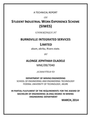 A TECHNICAL REPORT
ON
STUDENT INDUSTRIAL WORK EXPERIENCE SCHEME
(SIWES)
UNDERTAKEN AT
BURNSVILLE INTEGRATED SERVICES
LIMITED
abam, okrika, Rivers state.
BY
ALONGE JEPHTHAH OLADELE
MNE/09/7040
SUBMITTED TO
DEPARTMENT OF MINING ENGINEERING
SCHOOL OF ENGINEERING AND ENGINEERING TECHNOLOGY
FEDERAL UNIVERSITY OF TECHNOLOGY, AKURE
IN PARTIAL FULFILMENT OF THE REQUIREMENTS FOR THE AWARD OF
BACHELOR OF ENGINEERING (B.ENG) DEGREE IN MINING
ENGINEERING DEPARTMENT
MARCH,2014
 
