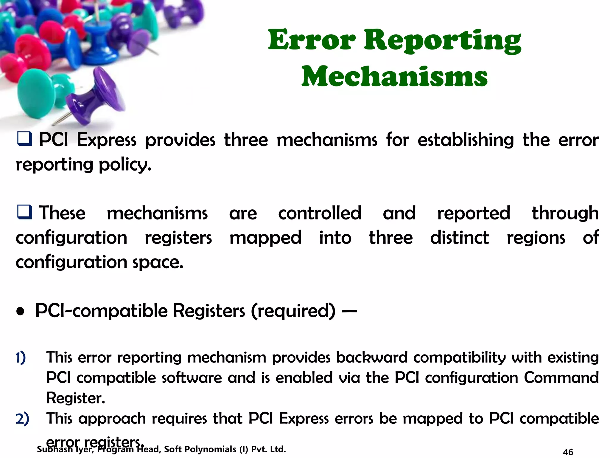 Error Reporting
Mechanisms
 PCI Express provides three mechanisms for establishing the error
reporting policy.
 These mechanisms are controlled and reported through
configuration registers mapped into three distinct regions of
configuration space.
• PCI-compatible Registers (required) —
1) This error reporting mechanism provides backward compatibility with existing
PCI compatible software and is enabled via the PCI configuration Command
Register.
2) This approach requires that PCI Express errors be mapped to PCI compatible
error registers. 46Subhash Iyer, Program Head, Soft Polynomials (I) Pvt. Ltd.
 