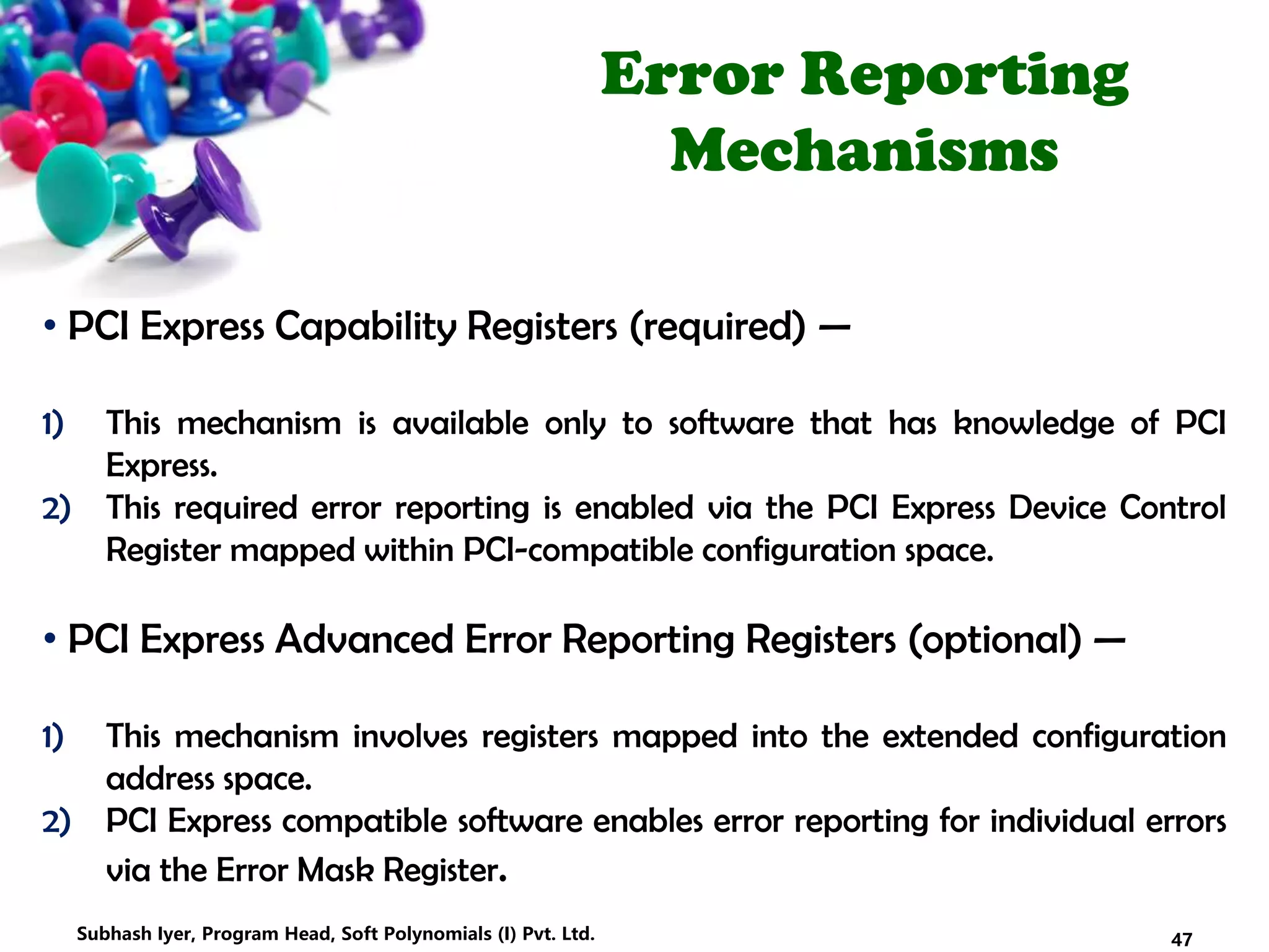 Error Reporting
Mechanisms
• PCI Express Capability Registers (required) —
1) This mechanism is available only to software that has knowledge of PCI
Express.
2) This required error reporting is enabled via the PCI Express Device Control
Register mapped within PCI-compatible configuration space.
• PCI Express Advanced Error Reporting Registers (optional) —
1) This mechanism involves registers mapped into the extended configuration
address space.
2) PCI Express compatible software enables error reporting for individual errors
via the Error Mask Register.
47Subhash Iyer, Program Head, Soft Polynomials (I) Pvt. Ltd.
 