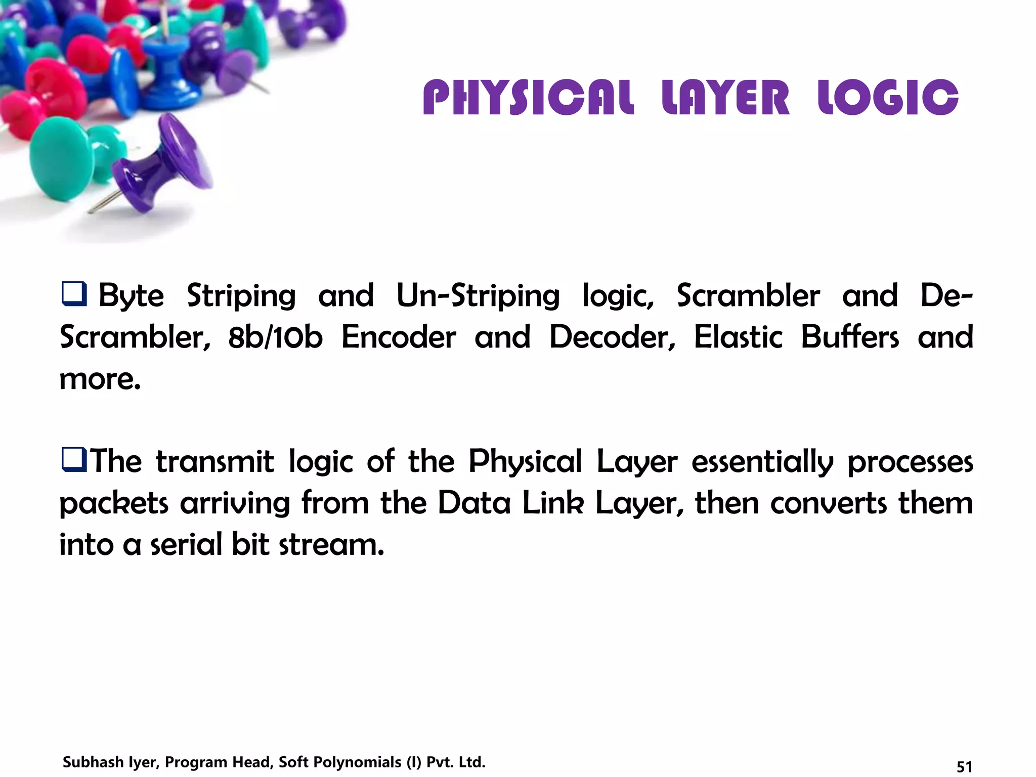 PHYSICAL LAYER LOGIC
 Byte Striping and Un-Striping logic, Scrambler and De-
Scrambler, 8b/10b Encoder and Decoder, Elastic Buffers and
more.
The transmit logic of the Physical Layer essentially processes
packets arriving from the Data Link Layer, then converts them
into a serial bit stream.
51Subhash Iyer, Program Head, Soft Polynomials (I) Pvt. Ltd.
 