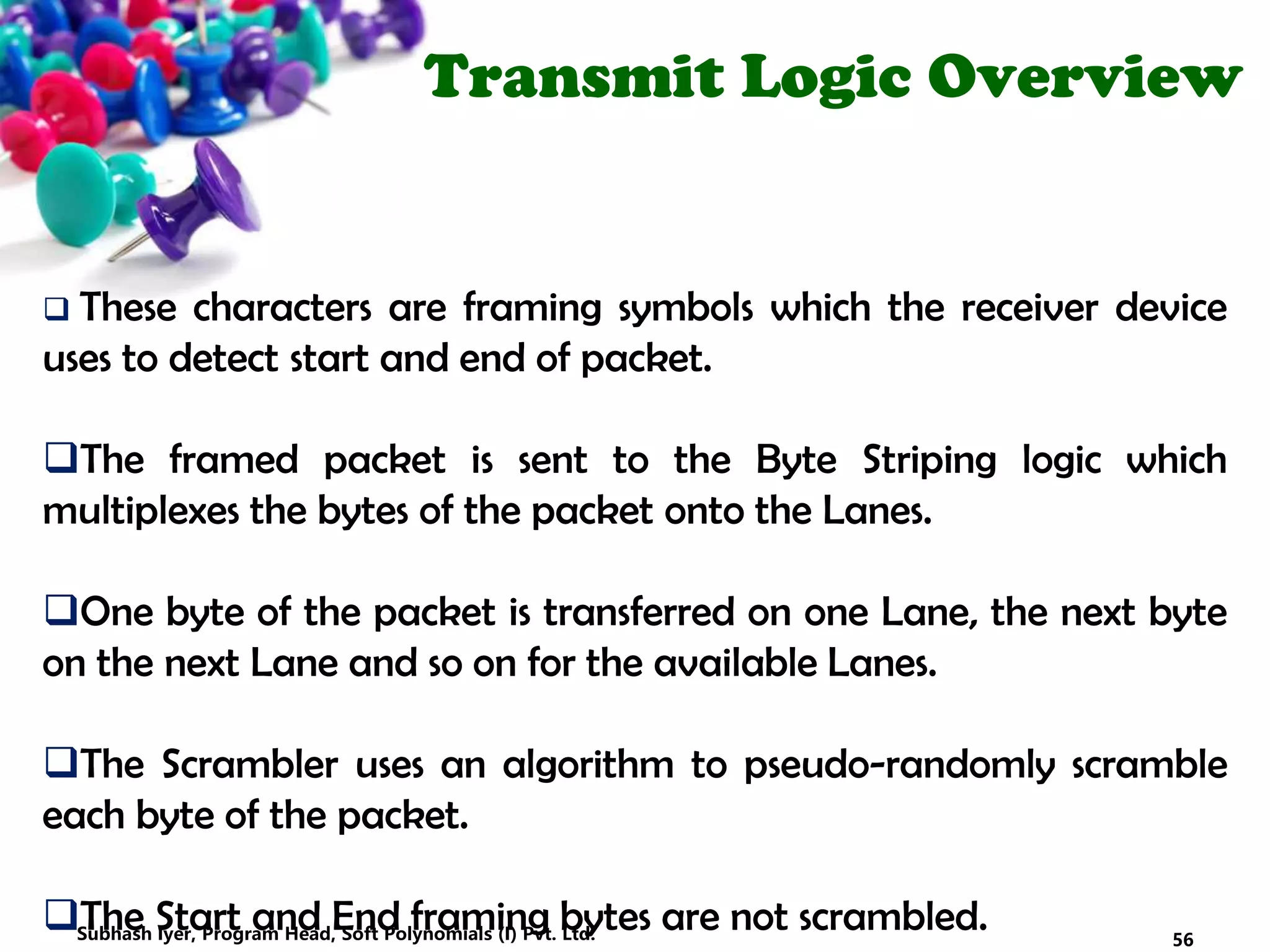 Transmit Logic Overview
 These characters are framing symbols which the receiver device
uses to detect start and end of packet.
The framed packet is sent to the Byte Striping logic which
multiplexes the bytes of the packet onto the Lanes.
One byte of the packet is transferred on one Lane, the next byte
on the next Lane and so on for the available Lanes.
The Scrambler uses an algorithm to pseudo-randomly scramble
each byte of the packet.
The Start and End framing bytes are not scrambled. 56Subhash Iyer, Program Head, Soft Polynomials (I) Pvt. Ltd.
 