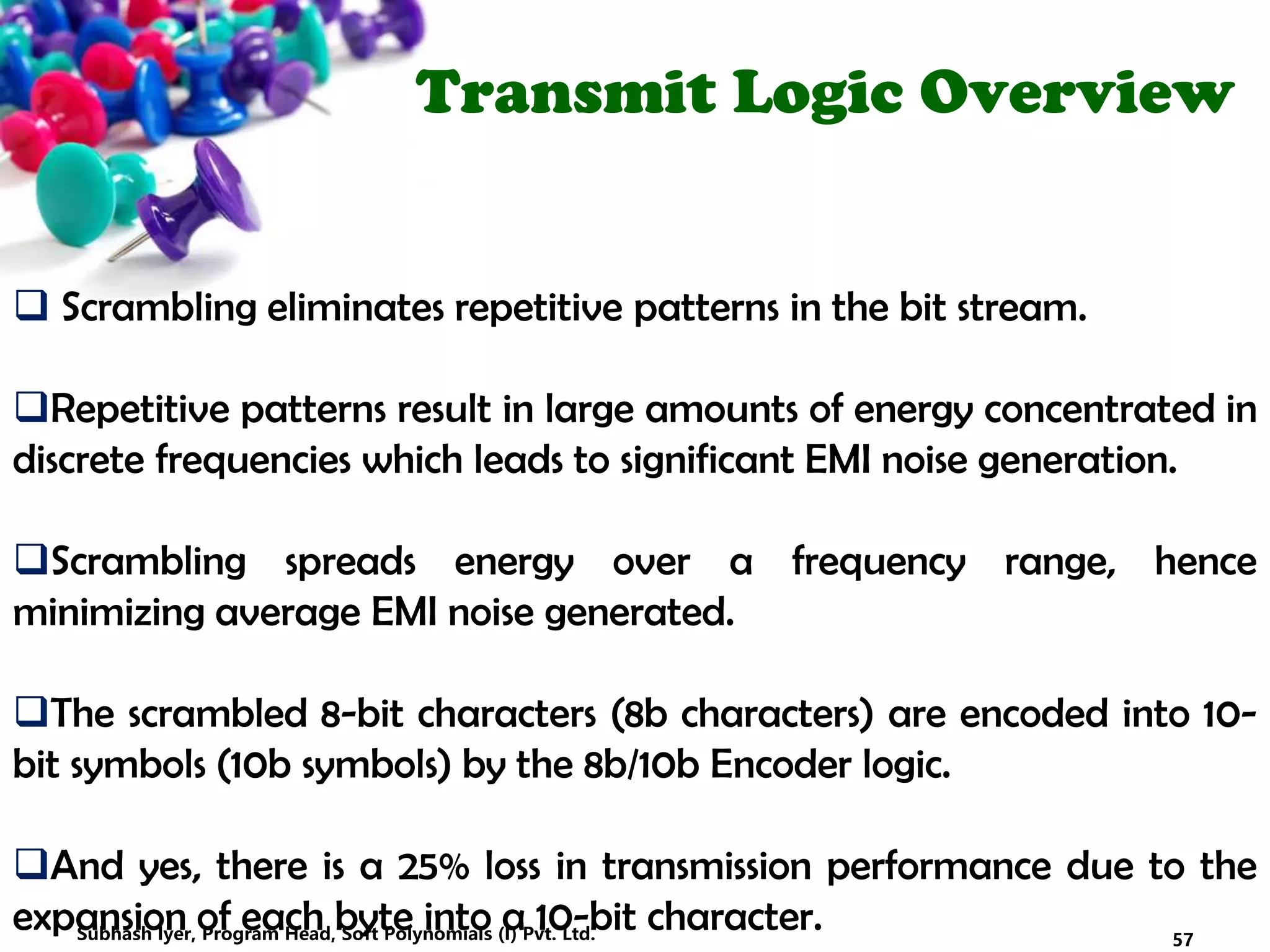 Transmit Logic Overview
 Scrambling eliminates repetitive patterns in the bit stream.
Repetitive patterns result in large amounts of energy concentrated in
discrete frequencies which leads to significant EMI noise generation.
Scrambling spreads energy over a frequency range, hence
minimizing average EMI noise generated.
The scrambled 8-bit characters (8b characters) are encoded into 10-
bit symbols (10b symbols) by the 8b/10b Encoder logic.
And yes, there is a 25% loss in transmission performance due to the
expansion of each byte into a 10-bit character. 57Subhash Iyer, Program Head, Soft Polynomials (I) Pvt. Ltd.
 