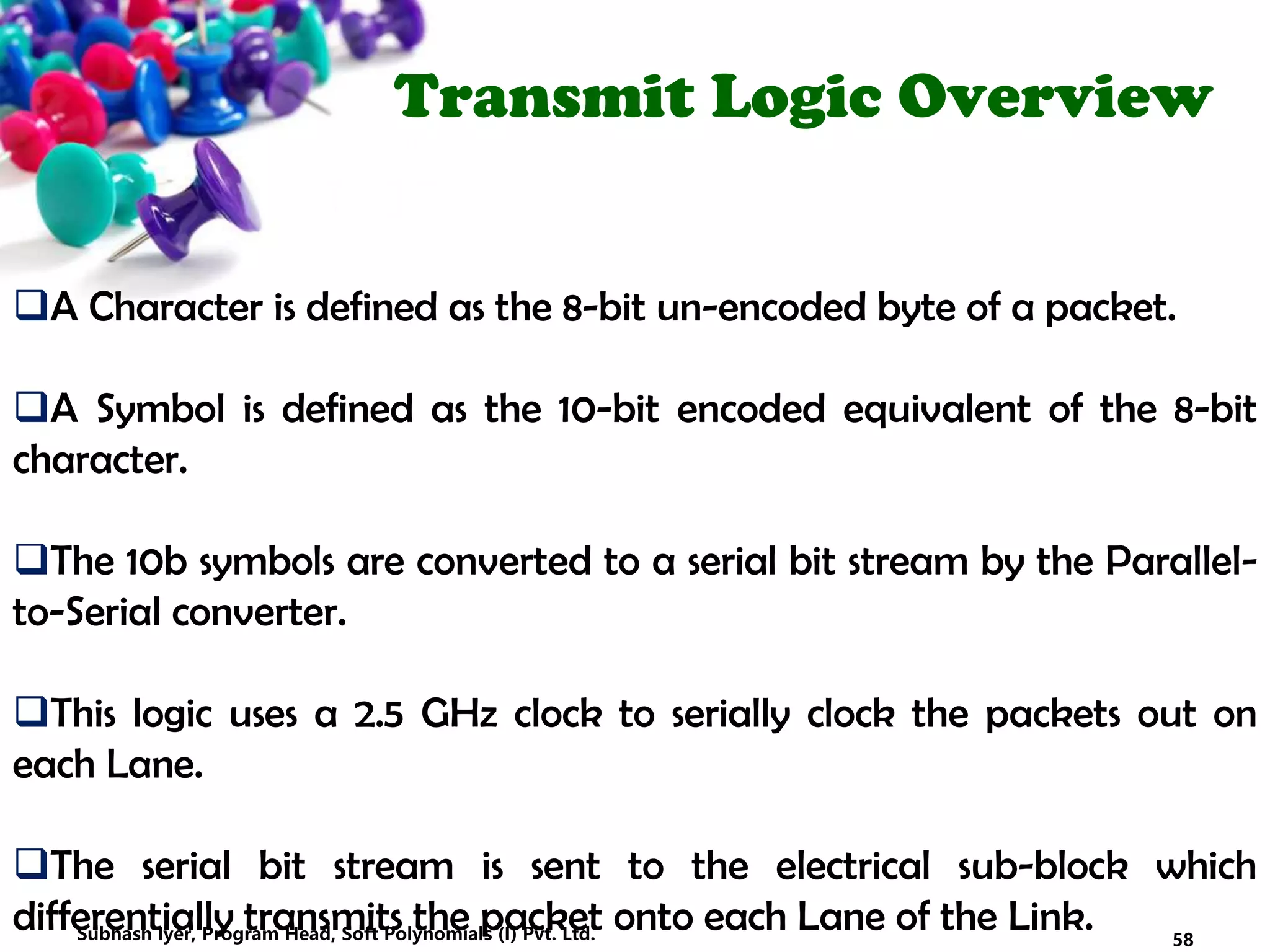 Transmit Logic Overview
A Character is defined as the 8-bit un-encoded byte of a packet.
A Symbol is defined as the 10-bit encoded equivalent of the 8-bit
character.
The 10b symbols are converted to a serial bit stream by the Parallel-
to-Serial converter.
This logic uses a 2.5 GHz clock to serially clock the packets out on
each Lane.
The serial bit stream is sent to the electrical sub-block which
differentially transmits the packet onto each Lane of the Link. 58Subhash Iyer, Program Head, Soft Polynomials (I) Pvt. Ltd.
 