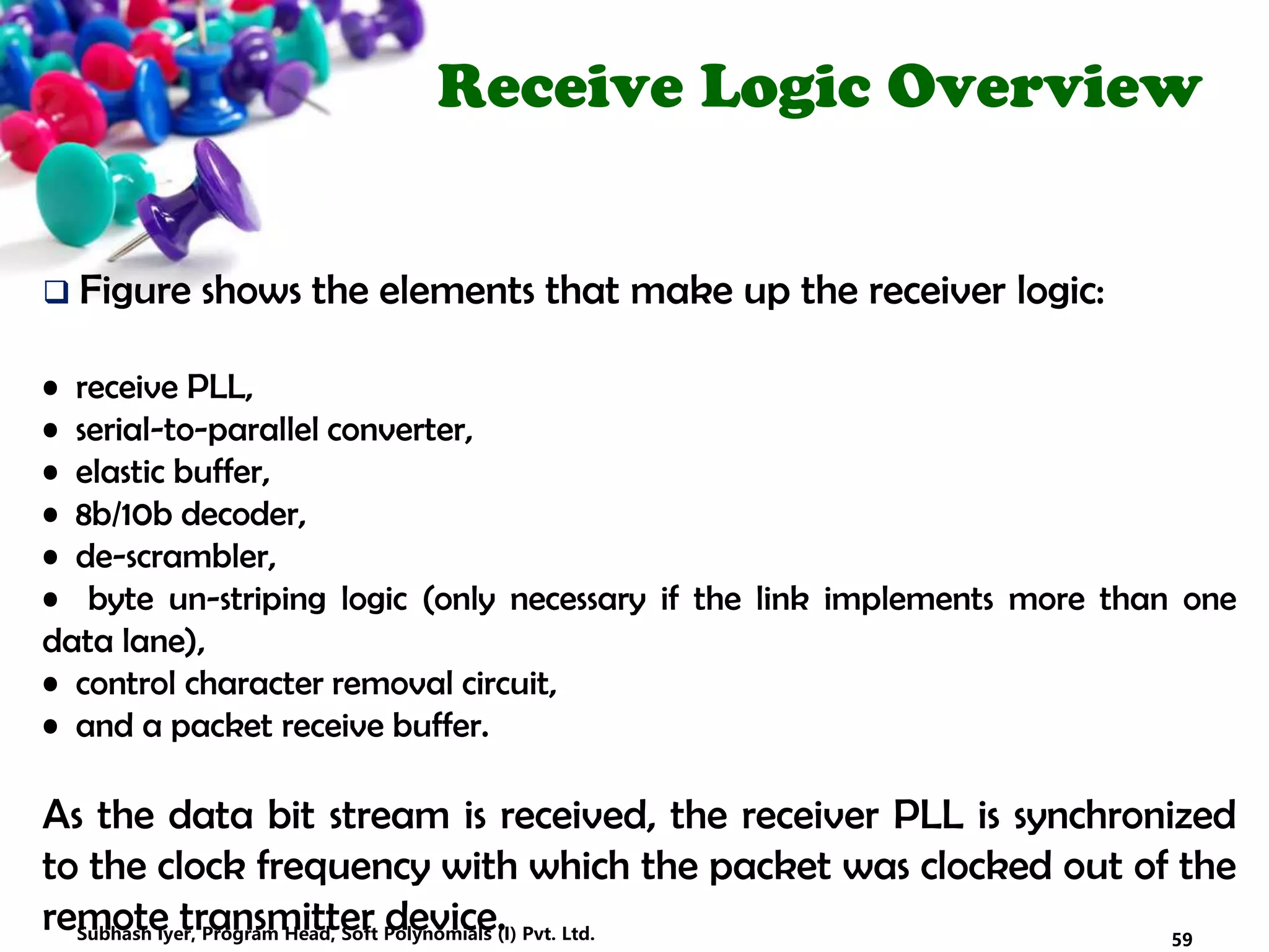 Receive Logic Overview
 Figure shows the elements that make up the receiver logic:
• receive PLL,
• serial-to-parallel converter,
• elastic buffer,
• 8b/10b decoder,
• de-scrambler,
• byte un-striping logic (only necessary if the link implements more than one
data lane),
• control character removal circuit,
• and a packet receive buffer.
As the data bit stream is received, the receiver PLL is synchronized
to the clock frequency with which the packet was clocked out of the
remote transmitter device. 59Subhash Iyer, Program Head, Soft Polynomials (I) Pvt. Ltd.
 