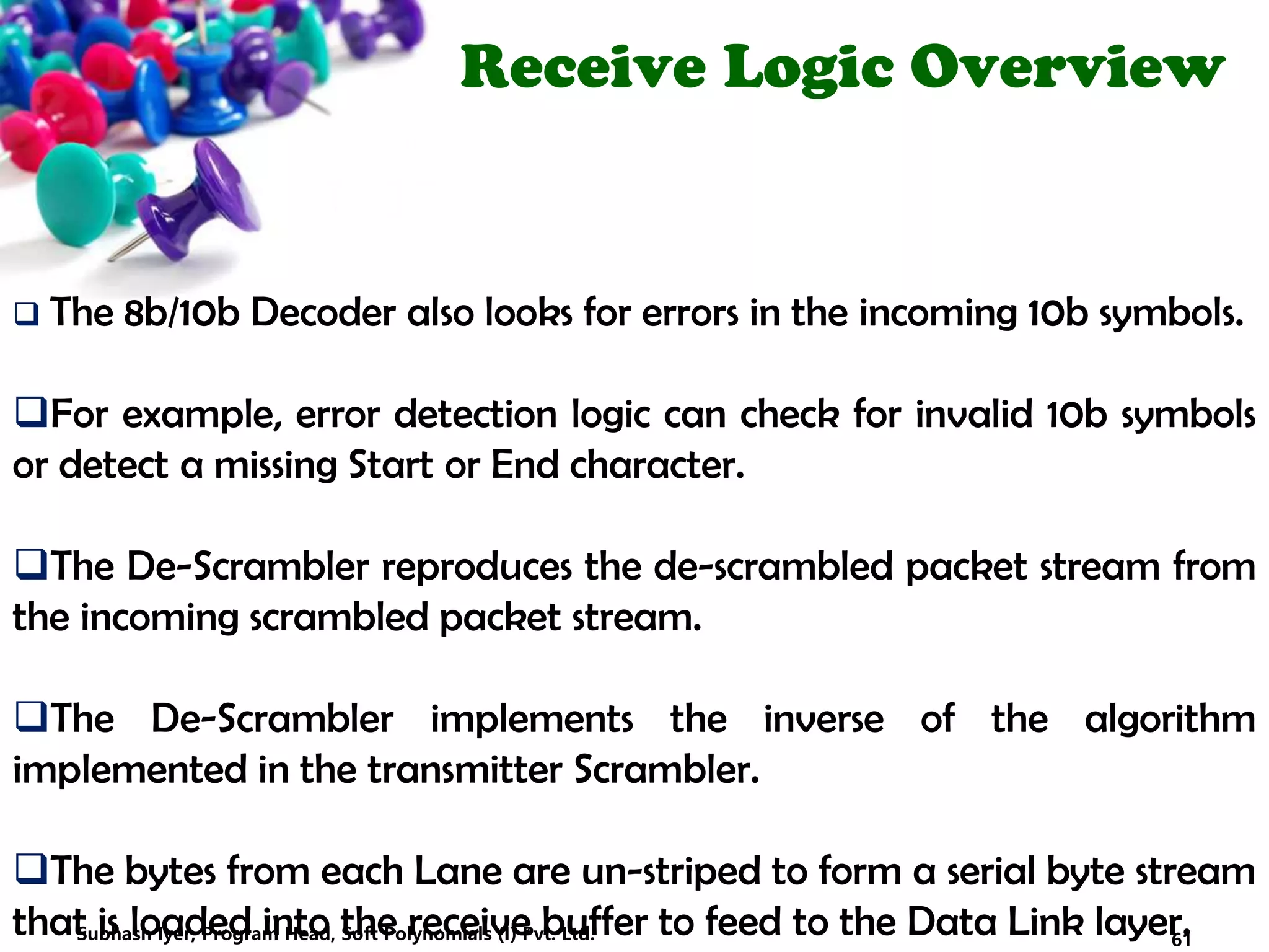 Receive Logic Overview
 The 8b/10b Decoder also looks for errors in the incoming 10b symbols.
For example, error detection logic can check for invalid 10b symbols
or detect a missing Start or End character.
The De-Scrambler reproduces the de-scrambled packet stream from
the incoming scrambled packet stream.
The De-Scrambler implements the inverse of the algorithm
implemented in the transmitter Scrambler.
The bytes from each Lane are un-striped to form a serial byte stream
that is loaded into the receive buffer to feed to the Data Link layer.61Subhash Iyer, Program Head, Soft Polynomials (I) Pvt. Ltd.
 