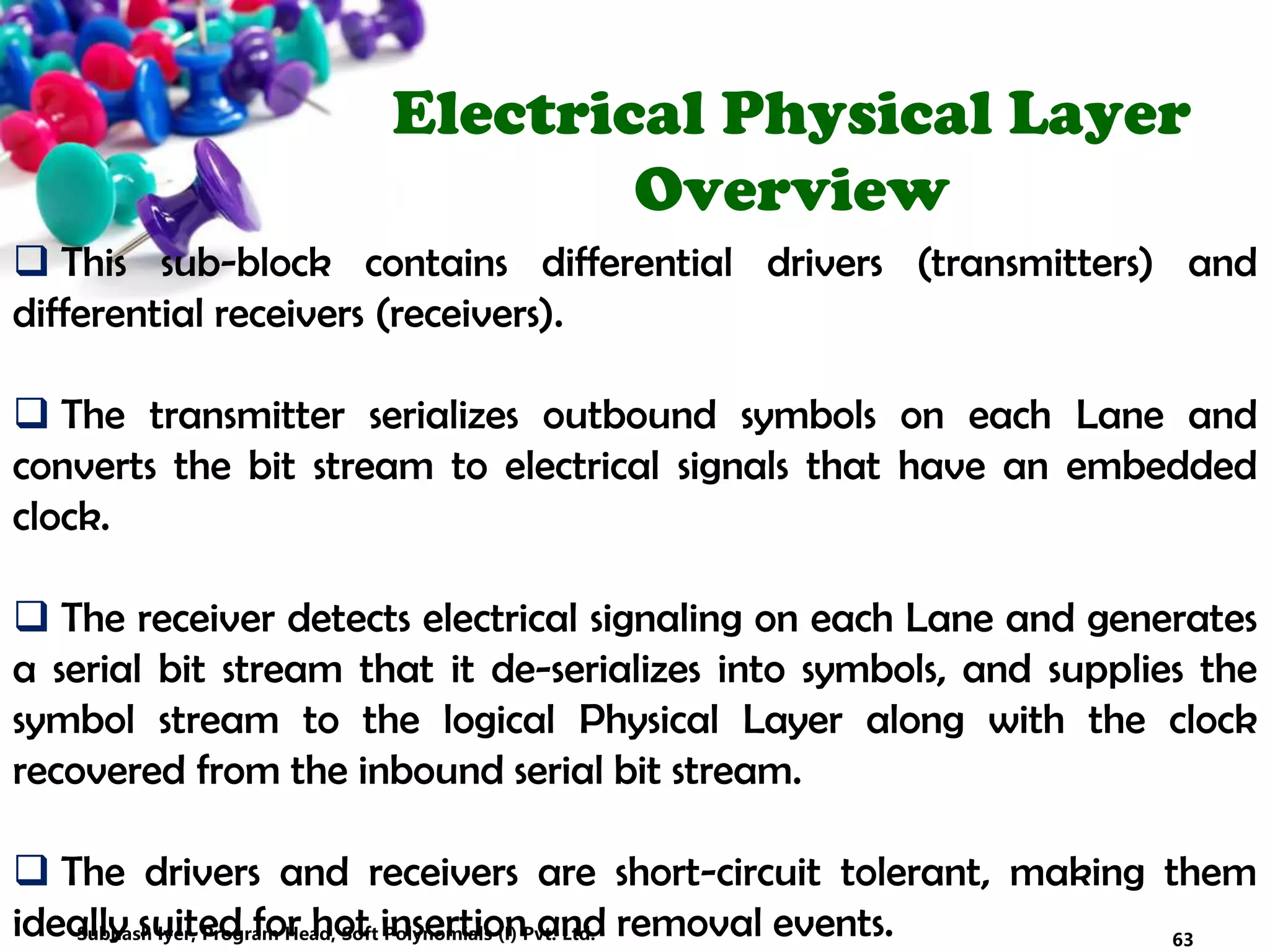 Electrical Physical Layer
Overview
 This sub-block contains differential drivers (transmitters) and
differential receivers (receivers).
 The transmitter serializes outbound symbols on each Lane and
converts the bit stream to electrical signals that have an embedded
clock.
 The receiver detects electrical signaling on each Lane and generates
a serial bit stream that it de-serializes into symbols, and supplies the
symbol stream to the logical Physical Layer along with the clock
recovered from the inbound serial bit stream.
 The drivers and receivers are short-circuit tolerant, making them
ideally suited for hot insertion and removal events. 63Subhash Iyer, Program Head, Soft Polynomials (I) Pvt. Ltd.
 