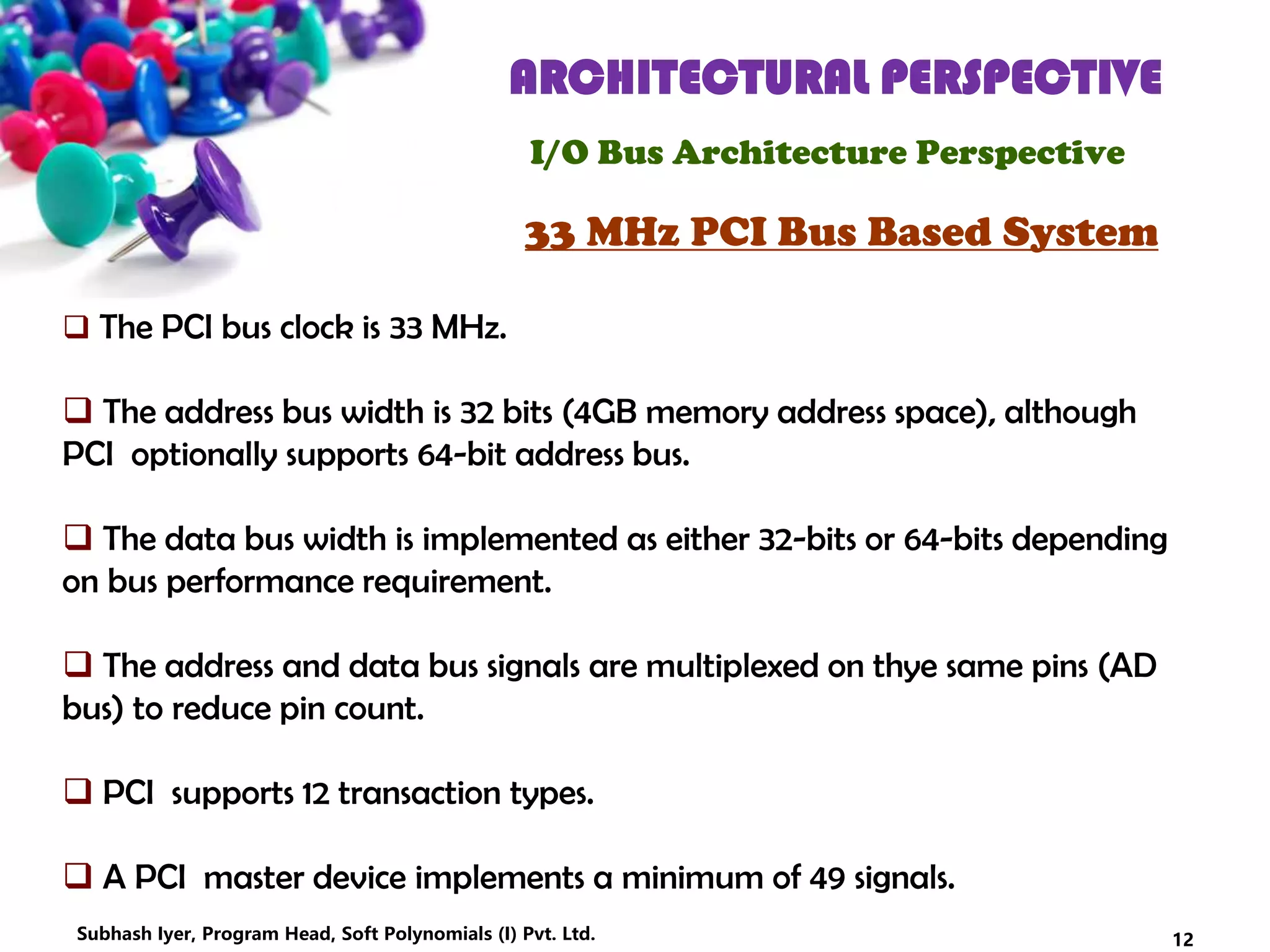 ARCHITECTURAL PERSPECTIVE
I/O Bus Architecture Perspective
33 MHz PCI Bus Based System
 The PCI bus clock is 33 MHz.
 The address bus width is 32 bits (4GB memory address space), although
PCI optionally supports 64-bit address bus.
 The data bus width is implemented as either 32-bits or 64-bits depending
on bus performance requirement.
 The address and data bus signals are multiplexed on thye same pins (AD
bus) to reduce pin count.
 PCI supports 12 transaction types.
 A PCI master device implements a minimum of 49 signals.
12Subhash Iyer, Program Head, Soft Polynomials (I) Pvt. Ltd.
 