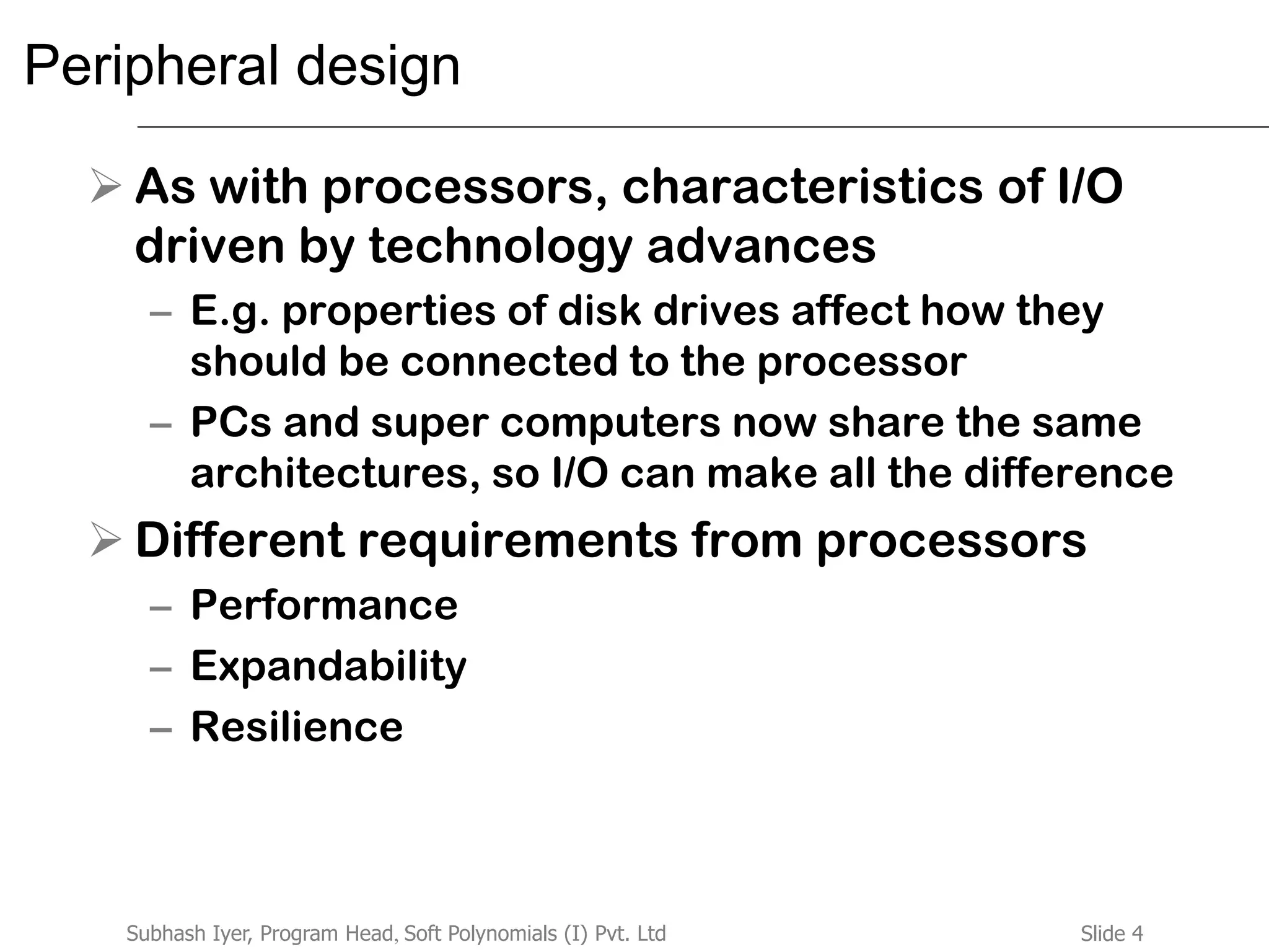 Slide 4Subhash Iyer, Program Head, Soft Polynomials (I) Pvt. Ltd
Peripheral design
 As with processors, characteristics of I/O
driven by technology advances
– E.g. properties of disk drives affect how they
should be connected to the processor
– PCs and super computers now share the same
architectures, so I/O can make all the difference
 Different requirements from processors
– Performance
– Expandability
– Resilience
 
