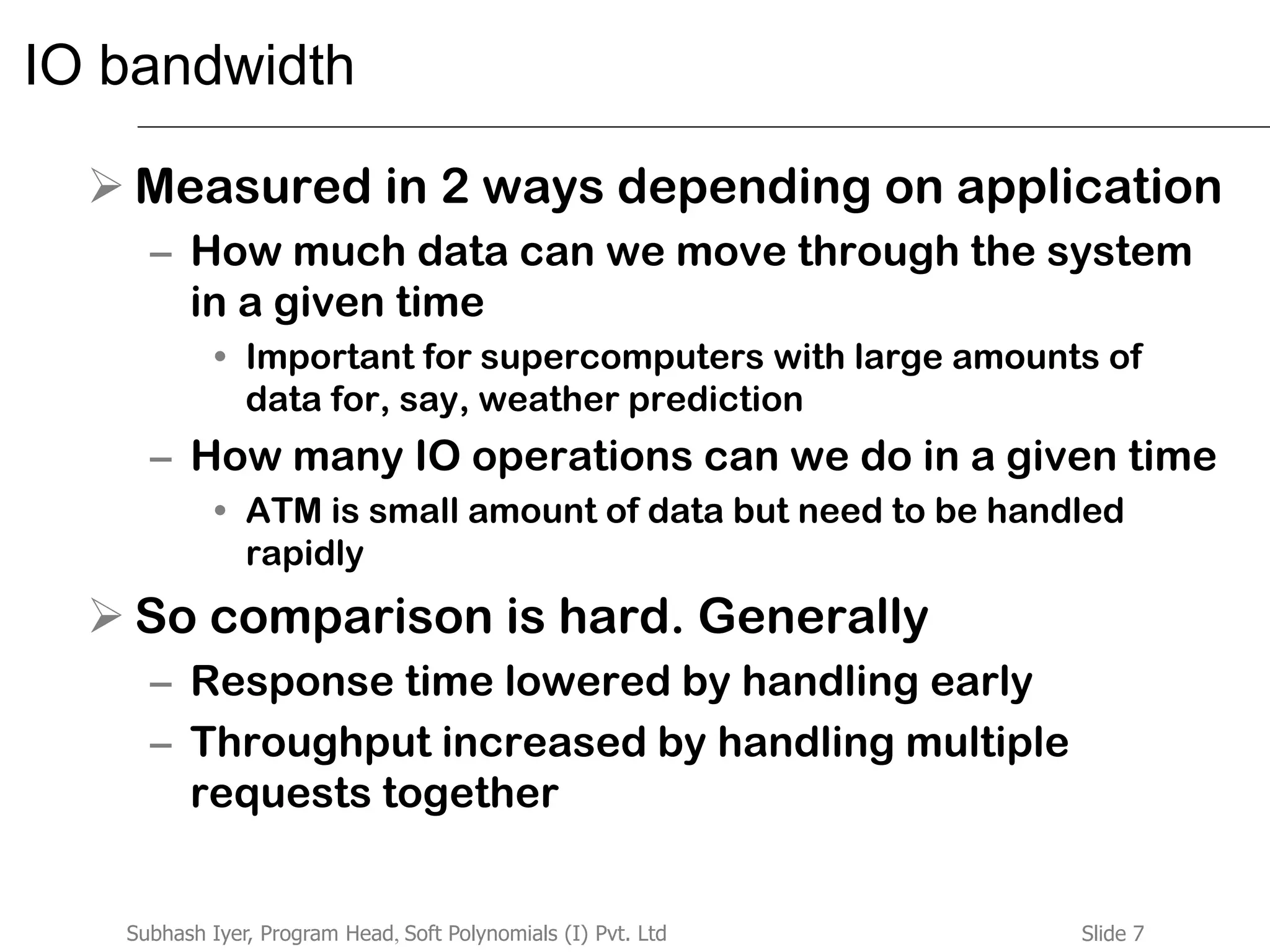 Slide 7Subhash Iyer, Program Head, Soft Polynomials (I) Pvt. Ltd
IO bandwidth
 Measured in 2 ways depending on application
– How much data can we move through the system
in a given time
• Important for supercomputers with large amounts of
data for, say, weather prediction
– How many IO operations can we do in a given time
• ATM is small amount of data but need to be handled
rapidly
 So comparison is hard. Generally
– Response time lowered by handling early
– Throughput increased by handling multiple
requests together
 