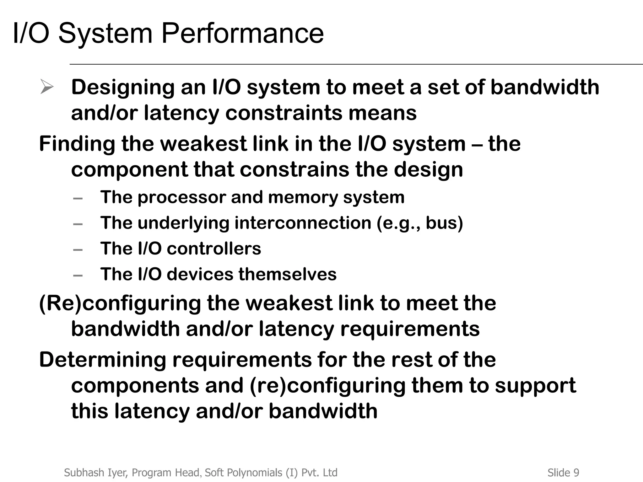 Slide 9Subhash Iyer, Program Head, Soft Polynomials (I) Pvt. Ltd
I/O System Performance
 Designing an I/O system to meet a set of bandwidth
and/or latency constraints means
Finding the weakest link in the I/O system – the
component that constrains the design
– The processor and memory system
– The underlying interconnection (e.g., bus)
– The I/O controllers
– The I/O devices themselves
(Re)configuring the weakest link to meet the
bandwidth and/or latency requirements
Determining requirements for the rest of the
components and (re)configuring them to support
this latency and/or bandwidth
 
