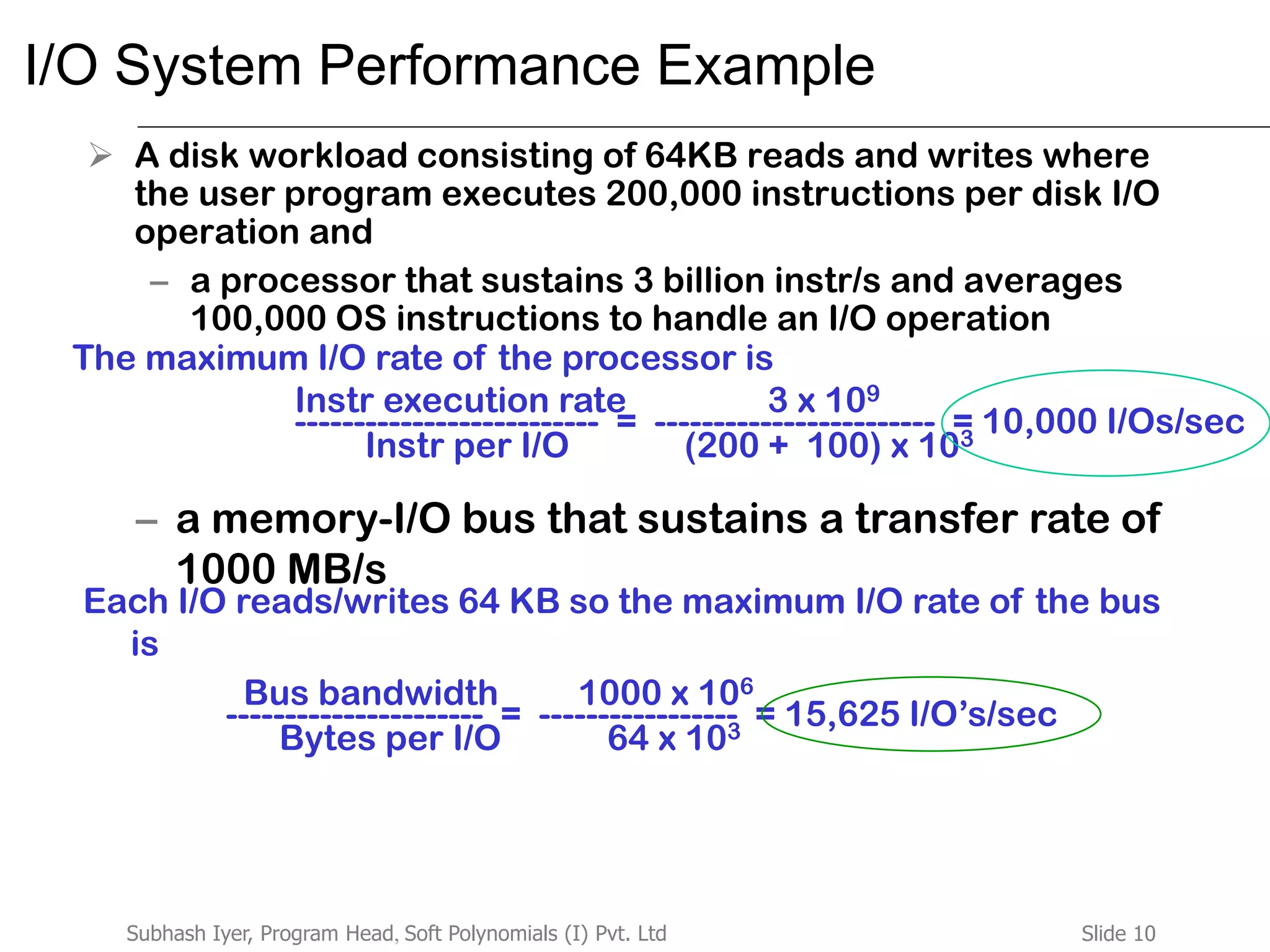 Slide 10Subhash Iyer, Program Head, Soft Polynomials (I) Pvt. Ltd
I/O System Performance Example
 A disk workload consisting of 64KB reads and writes where
the user program executes 200,000 instructions per disk I/O
operation and
– a processor that sustains 3 billion instr/s and averages
100,000 OS instructions to handle an I/O operation
– a memory-I/O bus that sustains a transfer rate of
1000 MB/s
The maximum I/O rate of the processor is
-------------------------- = ------------------------ = 10,000 I/Os/sec
Instr execution rate 3 x 109
Instr per I/O (200 + 100) x 103
Each I/O reads/writes 64 KB so the maximum I/O rate of the bus
is
---------------------- = ----------------- = 15,625 I/O’s/sec
Bus bandwidth 1000 x 106
Bytes per I/O 64 x 103
 