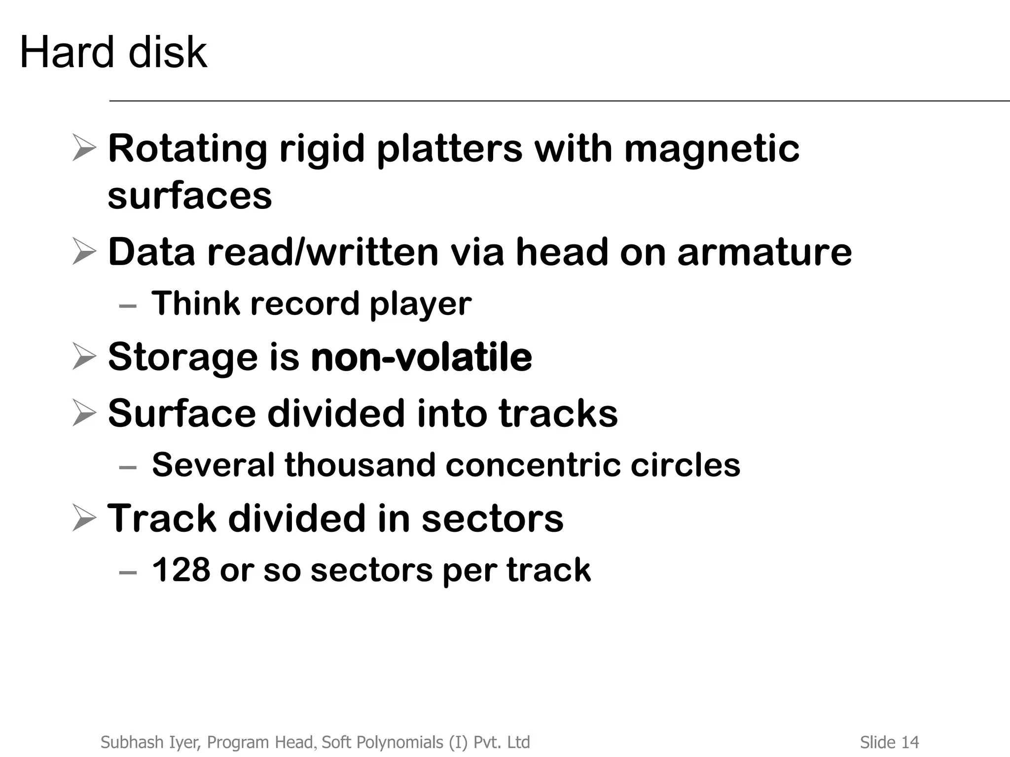 Slide 14Subhash Iyer, Program Head, Soft Polynomials (I) Pvt. Ltd
Hard disk
 Rotating rigid platters with magnetic
surfaces
 Data read/written via head on armature
– Think record player
 Storage is non-volatile
 Surface divided into tracks
– Several thousand concentric circles
 Track divided in sectors
– 128 or so sectors per track
 