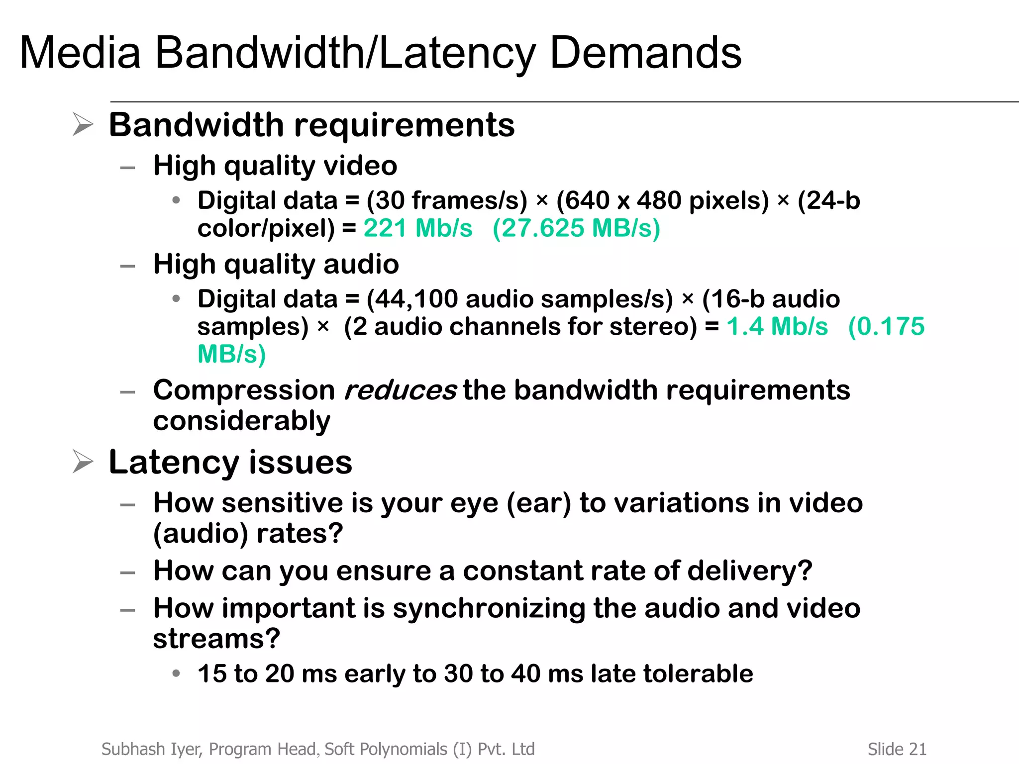 Slide 21Subhash Iyer, Program Head, Soft Polynomials (I) Pvt. Ltd
Media Bandwidth/Latency Demands
 Bandwidth requirements
– High quality video
• Digital data = (30 frames/s) × (640 x 480 pixels) × (24-b
color/pixel) = 221 Mb/s (27.625 MB/s)
– High quality audio
• Digital data = (44,100 audio samples/s) × (16-b audio
samples) × (2 audio channels for stereo) = 1.4 Mb/s (0.175
MB/s)
– Compression reduces the bandwidth requirements
considerably
 Latency issues
– How sensitive is your eye (ear) to variations in video
(audio) rates?
– How can you ensure a constant rate of delivery?
– How important is synchronizing the audio and video
streams?
• 15 to 20 ms early to 30 to 40 ms late tolerable
 