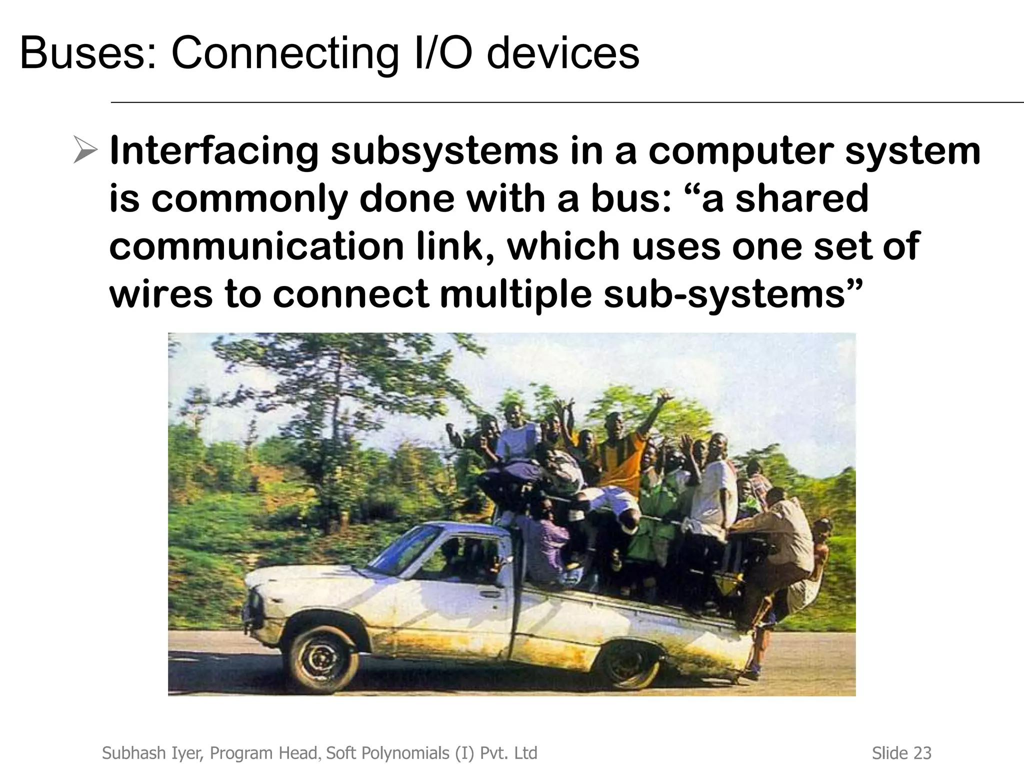 Slide 23Subhash Iyer, Program Head, Soft Polynomials (I) Pvt. Ltd
Buses: Connecting I/O devices
 Interfacing subsystems in a computer system
is commonly done with a bus: “a shared
communication link, which uses one set of
wires to connect multiple sub-systems”
 
