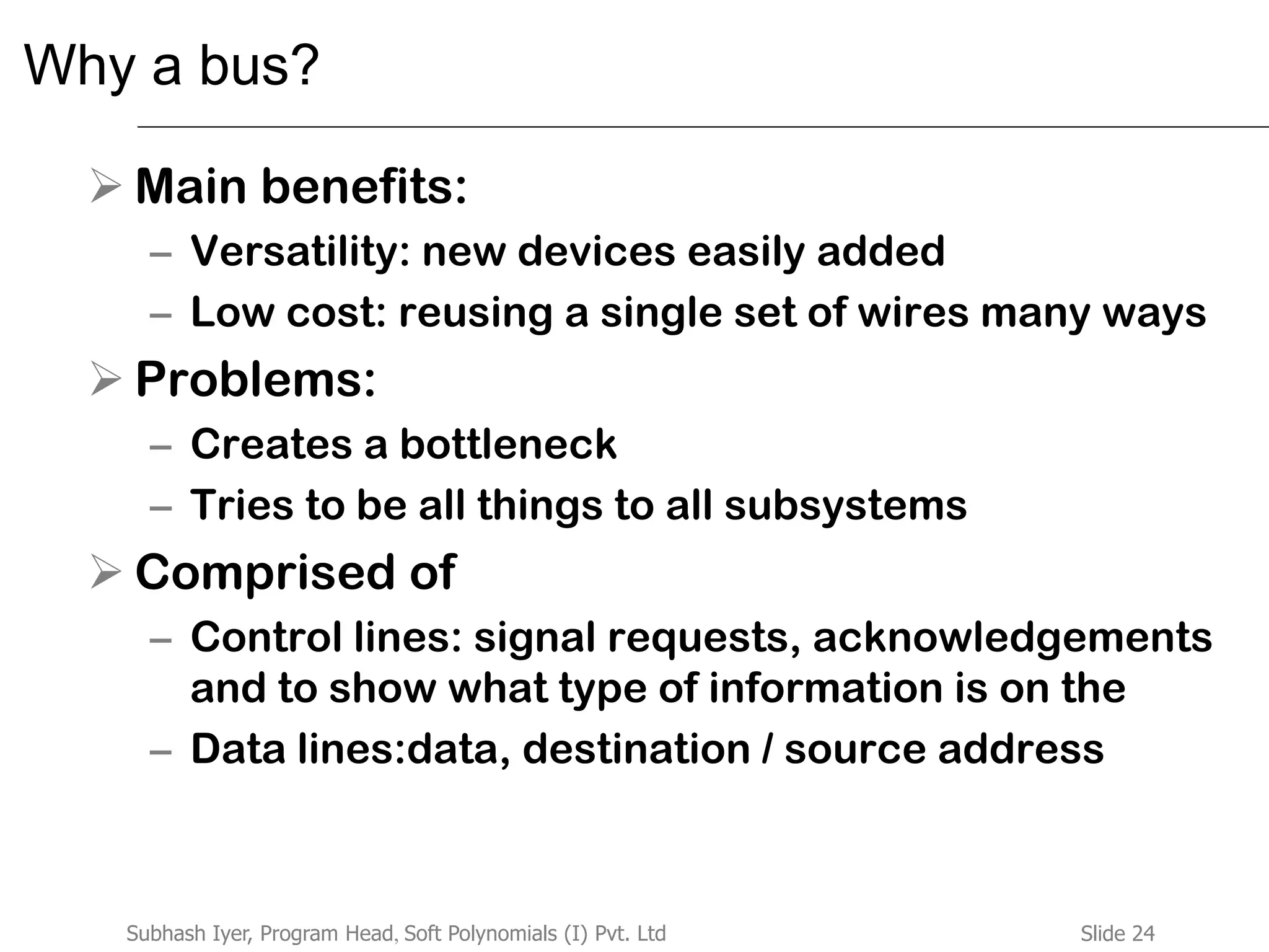 Slide 24Subhash Iyer, Program Head, Soft Polynomials (I) Pvt. Ltd
Why a bus?
 Main benefits:
– Versatility: new devices easily added
– Low cost: reusing a single set of wires many ways
 Problems:
– Creates a bottleneck
– Tries to be all things to all subsystems
 Comprised of
– Control lines: signal requests, acknowledgements
and to show what type of information is on the
– Data lines:data, destination / source address
 