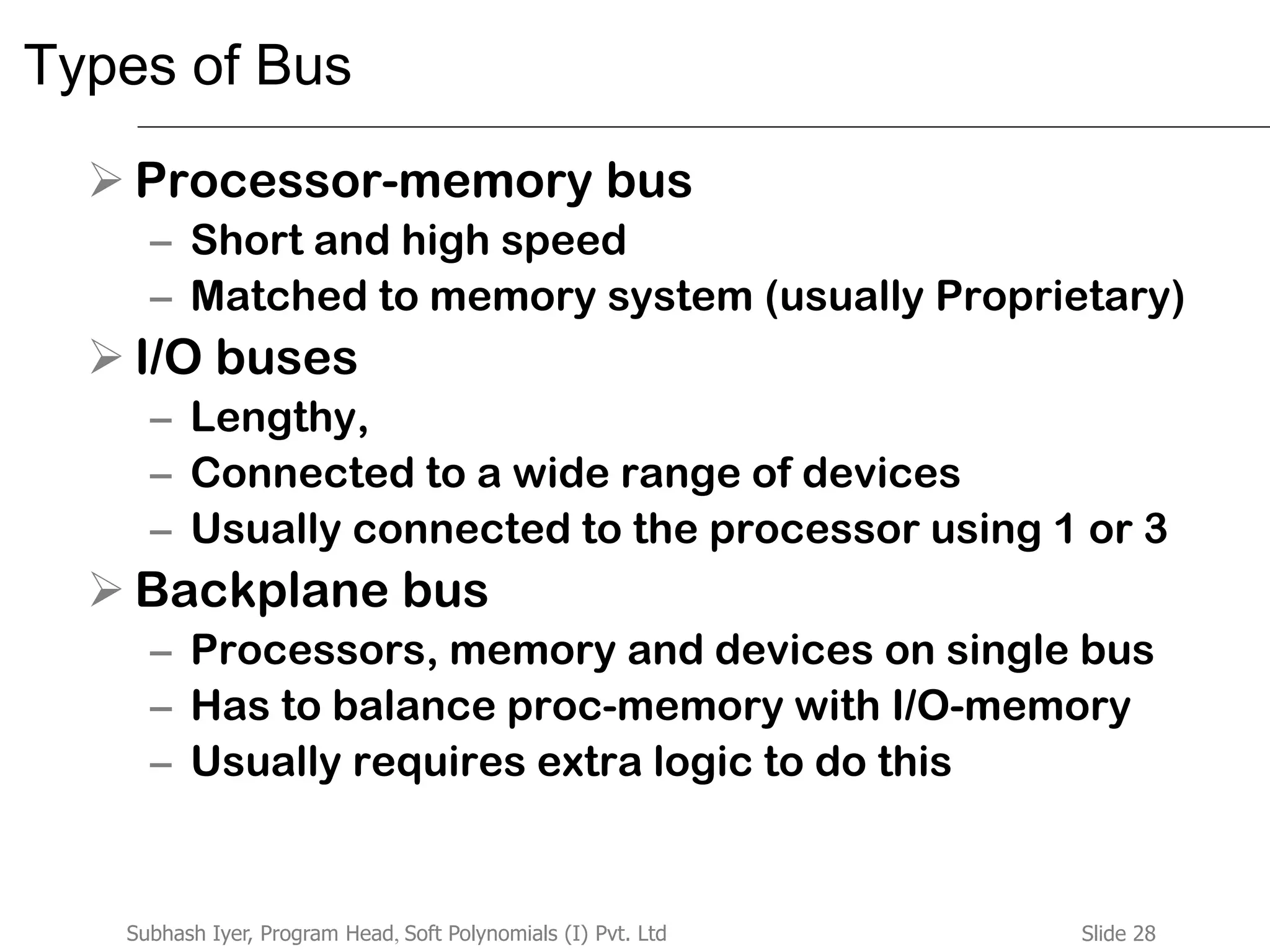 Slide 28Subhash Iyer, Program Head, Soft Polynomials (I) Pvt. Ltd
Types of Bus
 Processor-memory bus
– Short and high speed
– Matched to memory system (usually Proprietary)
 I/O buses
– Lengthy,
– Connected to a wide range of devices
– Usually connected to the processor using 1 or 3
 Backplane bus
– Processors, memory and devices on single bus
– Has to balance proc-memory with I/O-memory
– Usually requires extra logic to do this
 