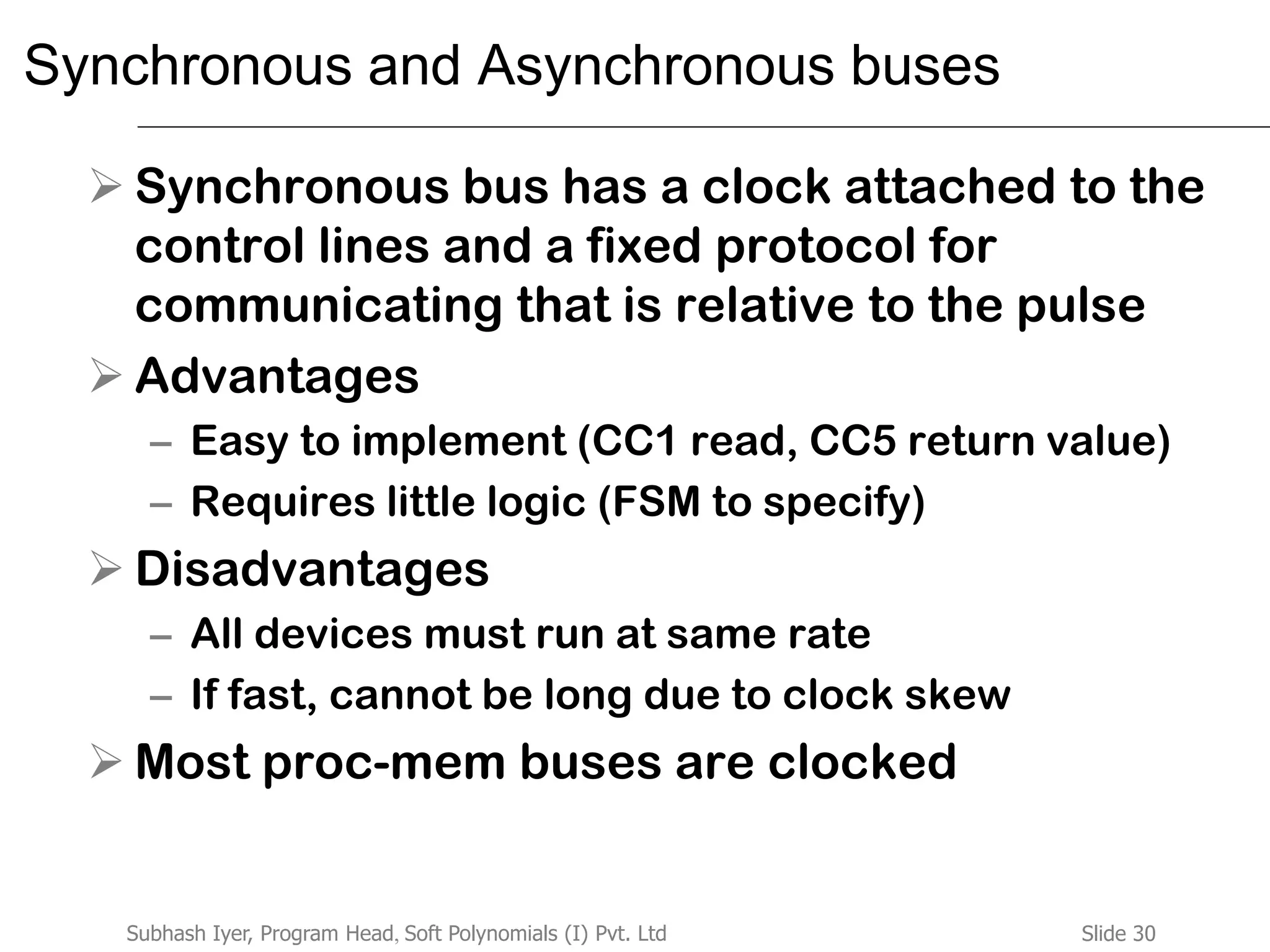 Slide 30Subhash Iyer, Program Head, Soft Polynomials (I) Pvt. Ltd
Synchronous and Asynchronous buses
 Synchronous bus has a clock attached to the
control lines and a fixed protocol for
communicating that is relative to the pulse
 Advantages
– Easy to implement (CC1 read, CC5 return value)
– Requires little logic (FSM to specify)
 Disadvantages
– All devices must run at same rate
– If fast, cannot be long due to clock skew
 Most proc-mem buses are clocked
 