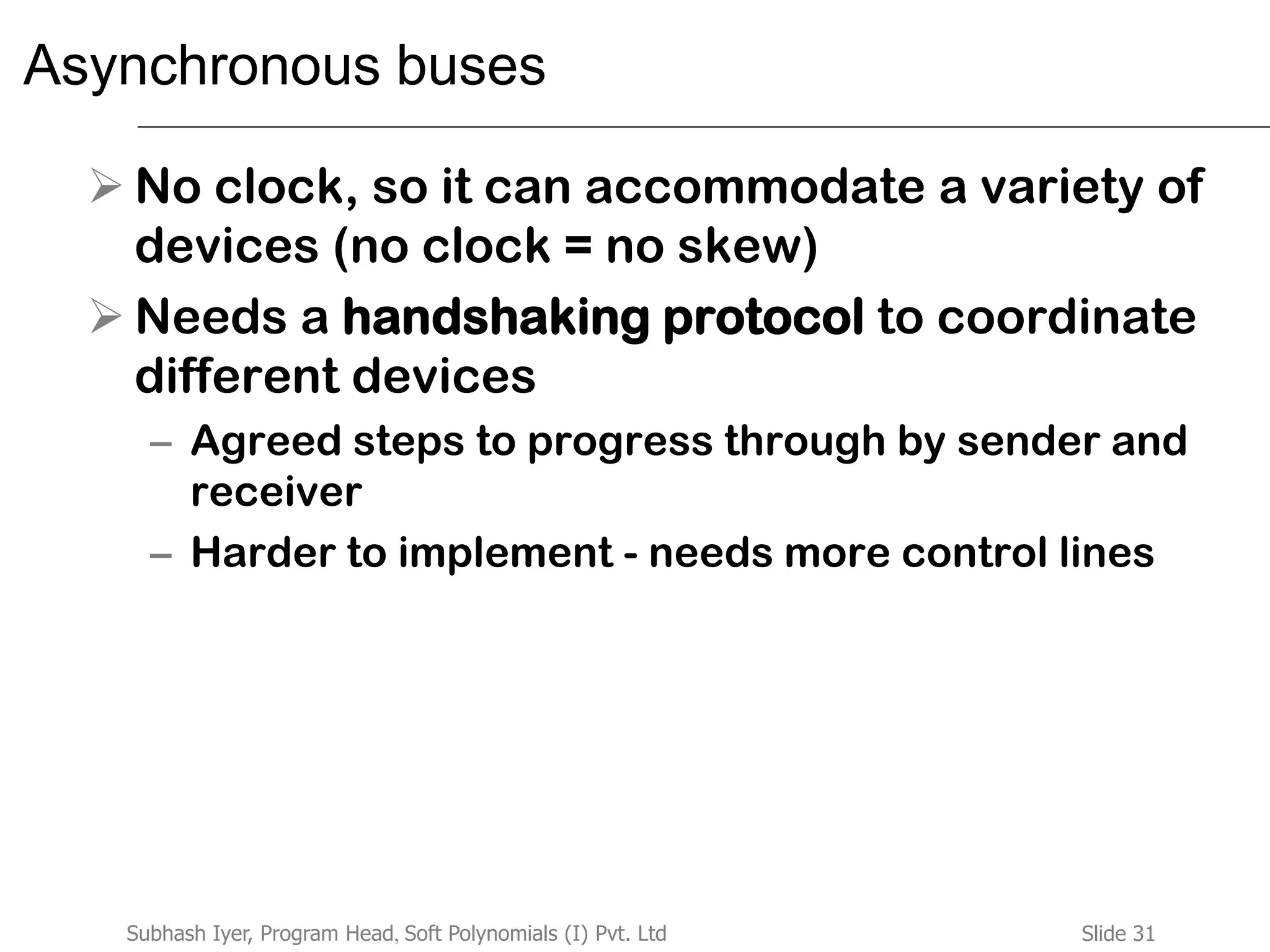 Slide 31Subhash Iyer, Program Head, Soft Polynomials (I) Pvt. Ltd
Asynchronous buses
 No clock, so it can accommodate a variety of
devices (no clock = no skew)
 Needs a handshaking protocol to coordinate
different devices
– Agreed steps to progress through by sender and
receiver
– Harder to implement - needs more control lines
 