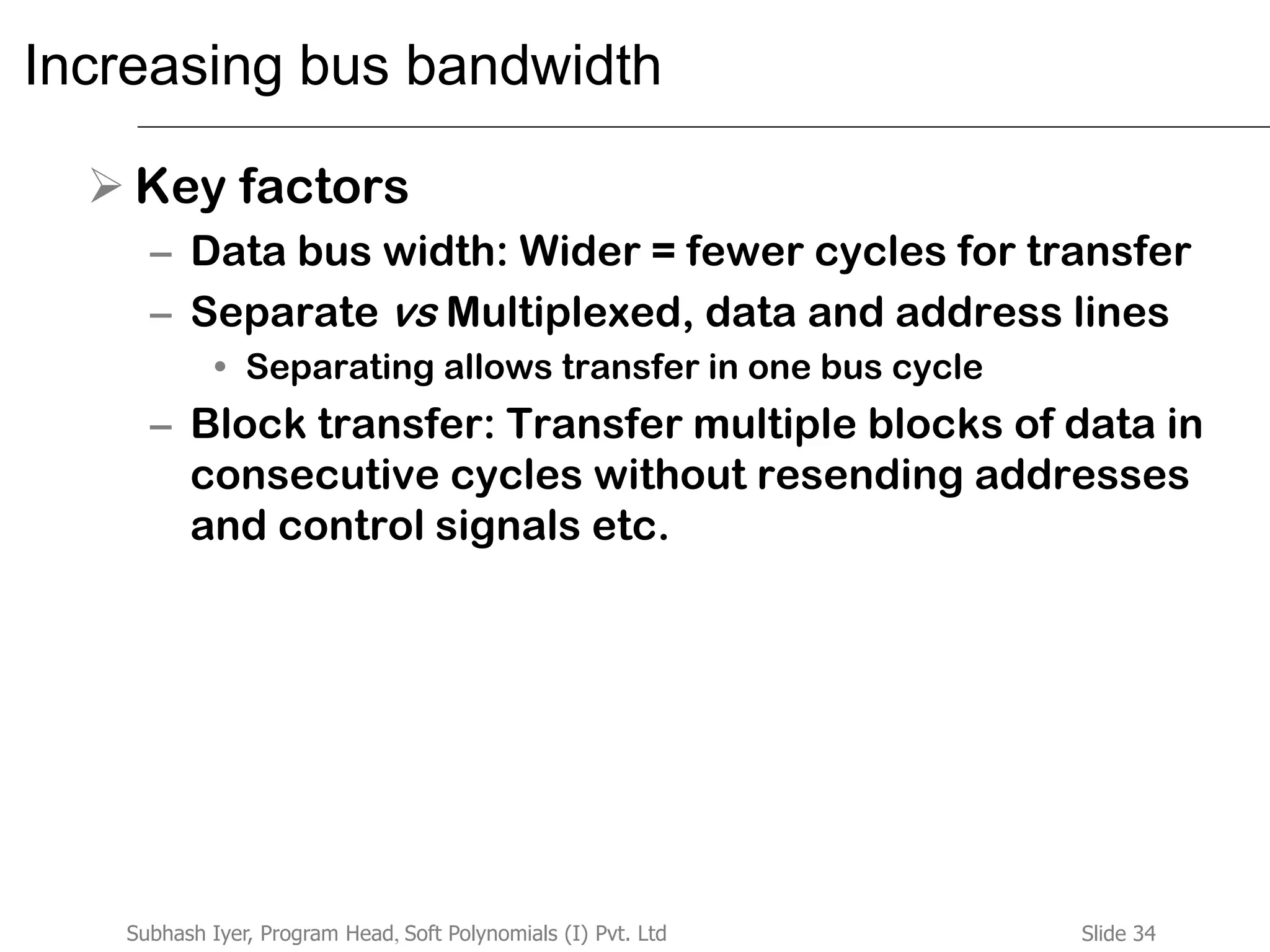 Slide 34Subhash Iyer, Program Head, Soft Polynomials (I) Pvt. Ltd
Increasing bus bandwidth
 Key factors
– Data bus width: Wider = fewer cycles for transfer
– Separate vs Multiplexed, data and address lines
• Separating allows transfer in one bus cycle
– Block transfer: Transfer multiple blocks of data in
consecutive cycles without resending addresses
and control signals etc.
 