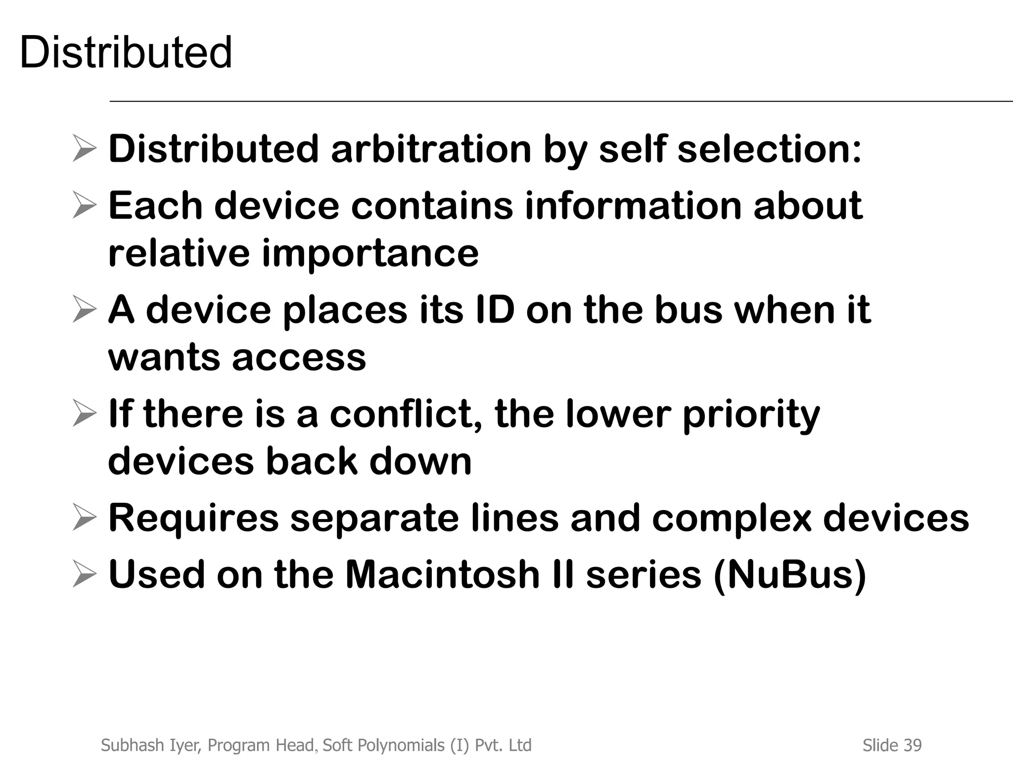 Slide 39Subhash Iyer, Program Head, Soft Polynomials (I) Pvt. Ltd
Distributed
 Distributed arbitration by self selection:
 Each device contains information about
relative importance
 A device places its ID on the bus when it
wants access
 If there is a conflict, the lower priority
devices back down
 Requires separate lines and complex devices
 Used on the Macintosh II series (NuBus)
 