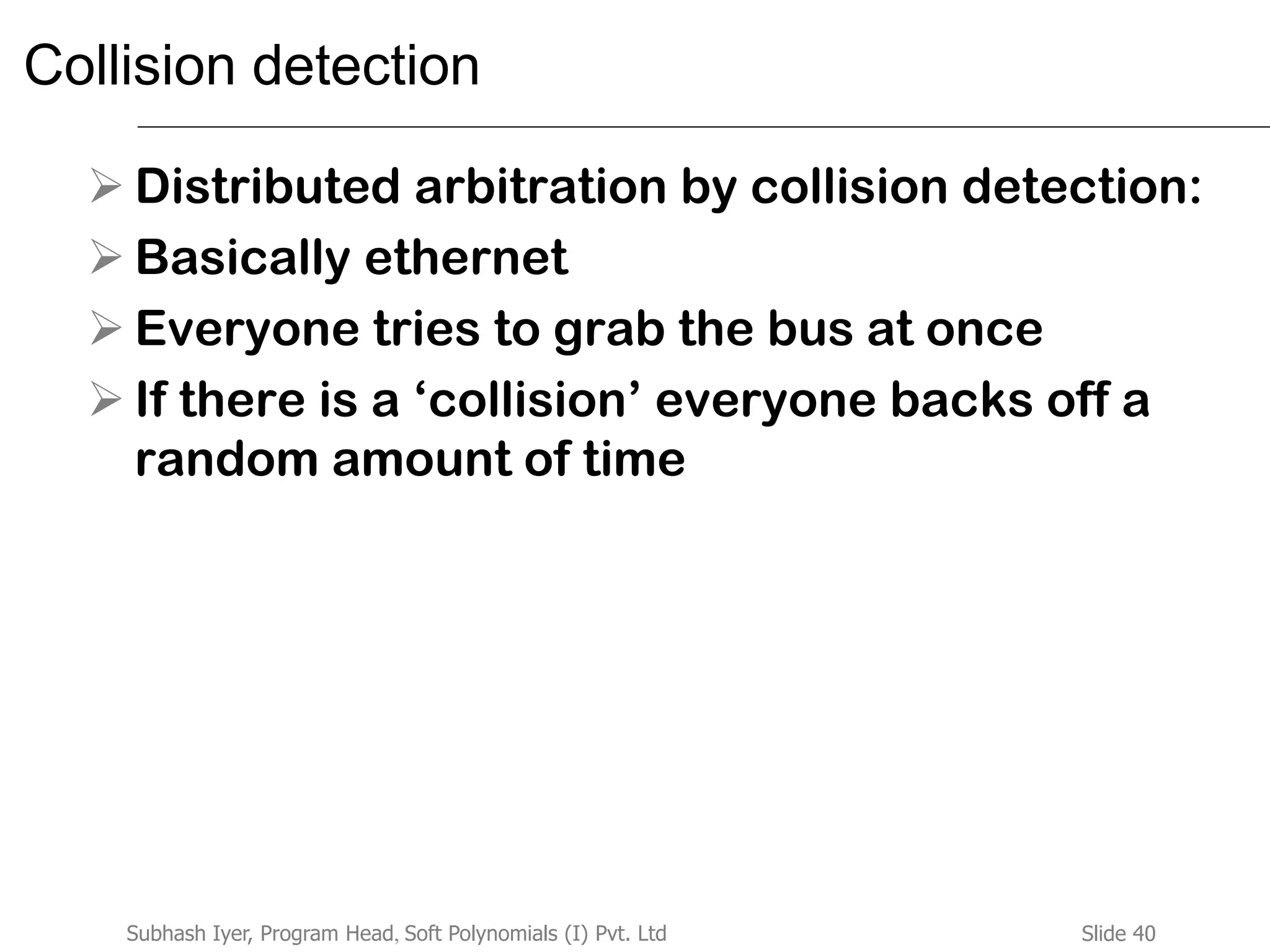 Slide 40Subhash Iyer, Program Head, Soft Polynomials (I) Pvt. Ltd
Collision detection
 Distributed arbitration by collision detection:
 Basically ethernet
 Everyone tries to grab the bus at once
 If there is a ‘collision’ everyone backs off a
random amount of time
 