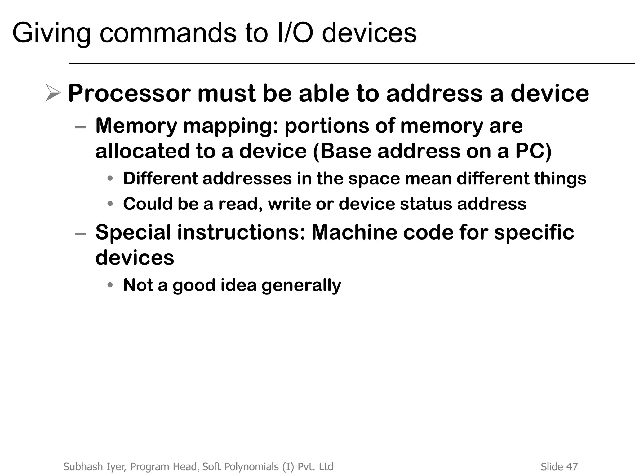 Slide 47Subhash Iyer, Program Head, Soft Polynomials (I) Pvt. Ltd
Giving commands to I/O devices
 Processor must be able to address a device
– Memory mapping: portions of memory are
allocated to a device (Base address on a PC)
• Different addresses in the space mean different things
• Could be a read, write or device status address
– Special instructions: Machine code for specific
devices
• Not a good idea generally
 