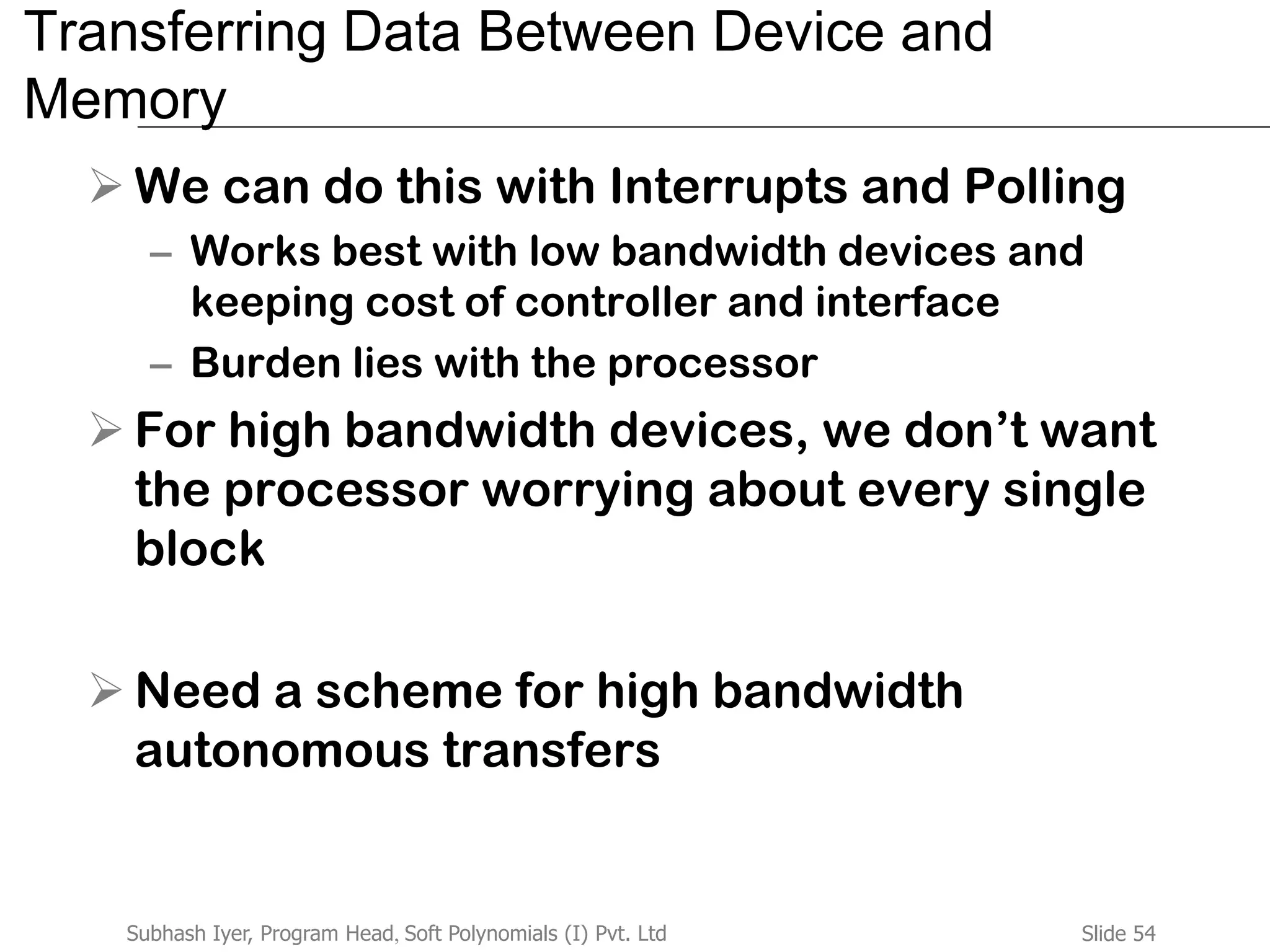 Slide 54Subhash Iyer, Program Head, Soft Polynomials (I) Pvt. Ltd
Transferring Data Between Device and
Memory
 We can do this with Interrupts and Polling
– Works best with low bandwidth devices and
keeping cost of controller and interface
– Burden lies with the processor
 For high bandwidth devices, we don’t want
the processor worrying about every single
block
 Need a scheme for high bandwidth
autonomous transfers
 