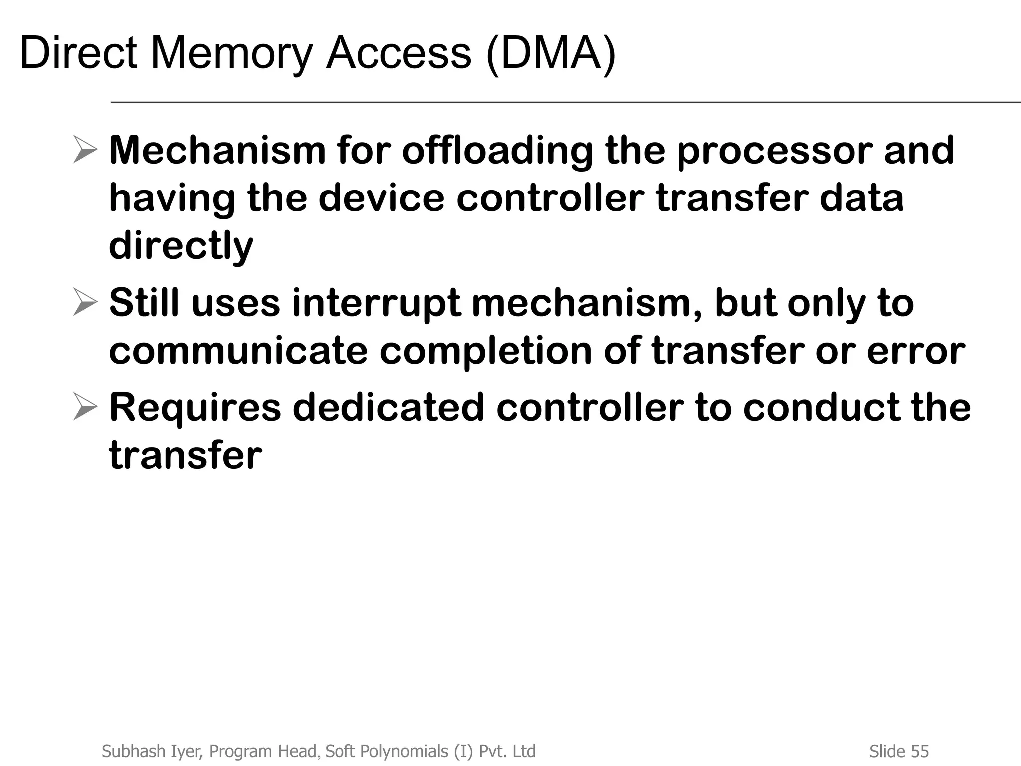 Slide 55Subhash Iyer, Program Head, Soft Polynomials (I) Pvt. Ltd
Direct Memory Access (DMA)
 Mechanism for offloading the processor and
having the device controller transfer data
directly
 Still uses interrupt mechanism, but only to
communicate completion of transfer or error
 Requires dedicated controller to conduct the
transfer
 