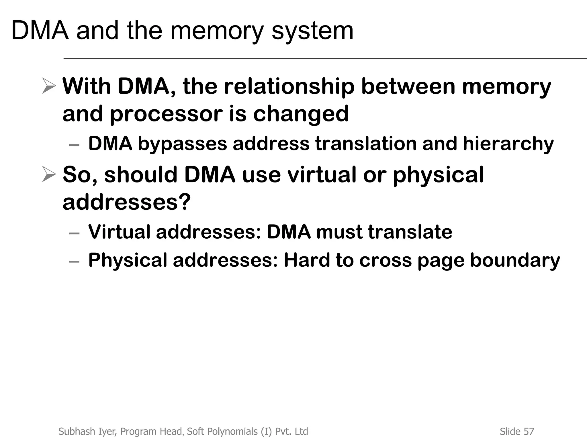 Slide 57Subhash Iyer, Program Head, Soft Polynomials (I) Pvt. Ltd
DMA and the memory system
 With DMA, the relationship between memory
and processor is changed
– DMA bypasses address translation and hierarchy
 So, should DMA use virtual or physical
addresses?
– Virtual addresses: DMA must translate
– Physical addresses: Hard to cross page boundary
 