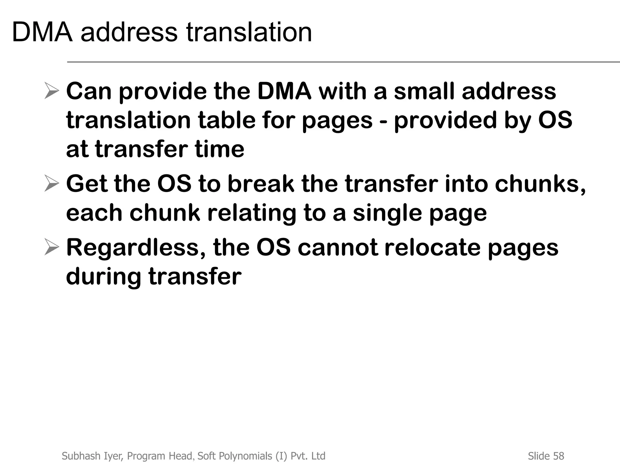 Slide 58Subhash Iyer, Program Head, Soft Polynomials (I) Pvt. Ltd
DMA address translation
 Can provide the DMA with a small address
translation table for pages - provided by OS
at transfer time
 Get the OS to break the transfer into chunks,
each chunk relating to a single page
 Regardless, the OS cannot relocate pages
during transfer
 