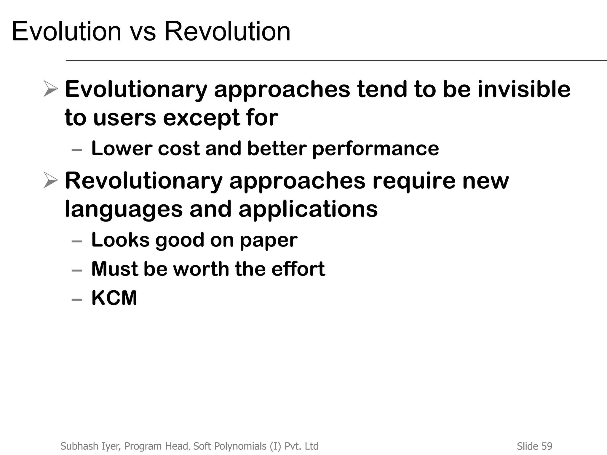 Slide 59Subhash Iyer, Program Head, Soft Polynomials (I) Pvt. Ltd
Evolution vs Revolution
 Evolutionary approaches tend to be invisible
to users except for
– Lower cost and better performance
 Revolutionary approaches require new
languages and applications
– Looks good on paper
– Must be worth the effort
– KCM
 