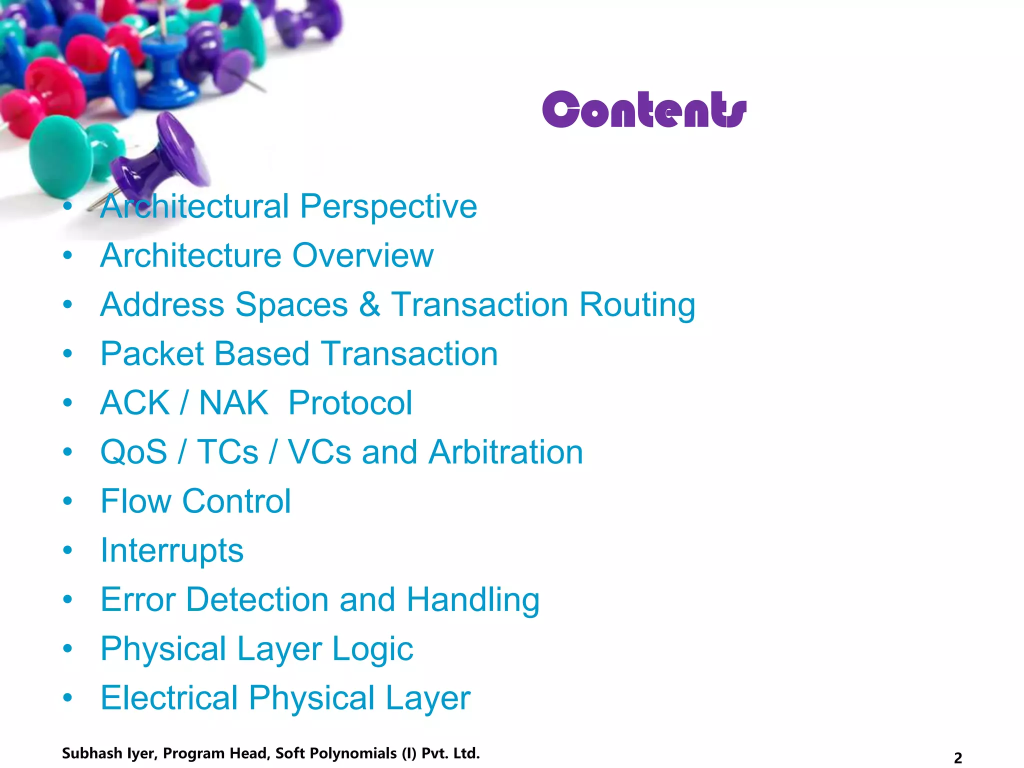 • Architectural Perspective
• Architecture Overview
• Address Spaces & Transaction Routing
• Packet Based Transaction
• ACK / NAK Protocol
• QoS / TCs / VCs and Arbitration
• Flow Control
• Interrupts
• Error Detection and Handling
• Physical Layer Logic
• Electrical Physical Layer
Subhash Iyer, Program Head, Soft Polynomials (I) Pvt. Ltd. 2
Contents
 