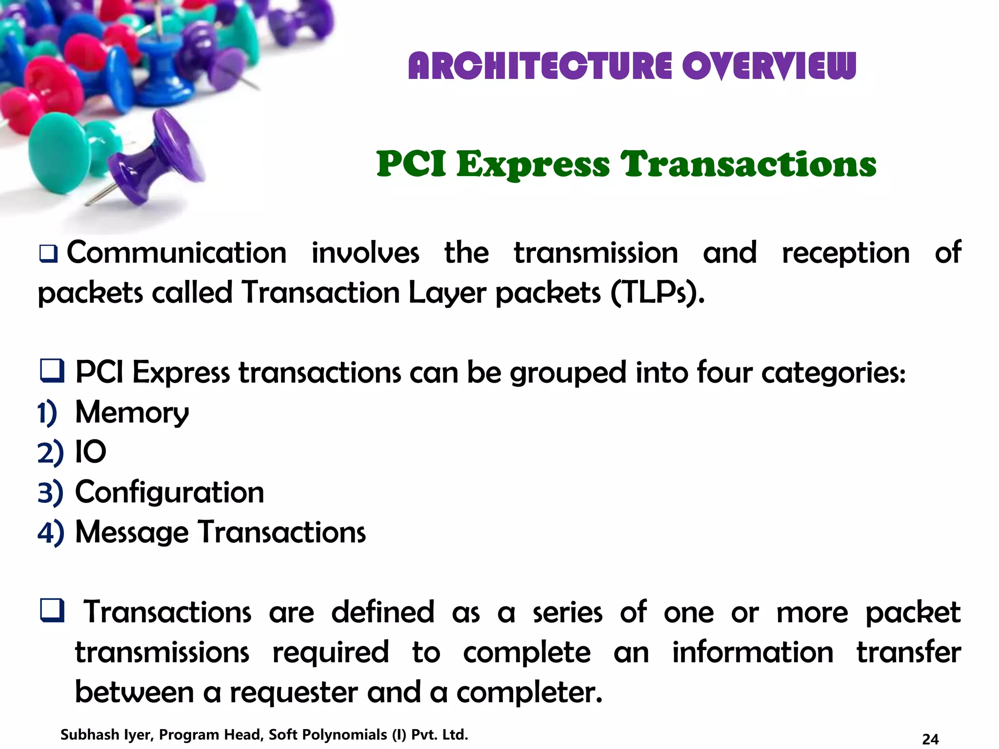 ARCHITECTURE OVERVIEW
PCI Express Transactions
 Communication involves the transmission and reception of
packets called Transaction Layer packets (TLPs).
 PCI Express transactions can be grouped into four categories:
1) Memory
2) IO
3) Configuration
4) Message Transactions
 Transactions are defined as a series of one or more packet
transmissions required to complete an information transfer
between a requester and a completer.
24Subhash Iyer, Program Head, Soft Polynomials (I) Pvt. Ltd.
 