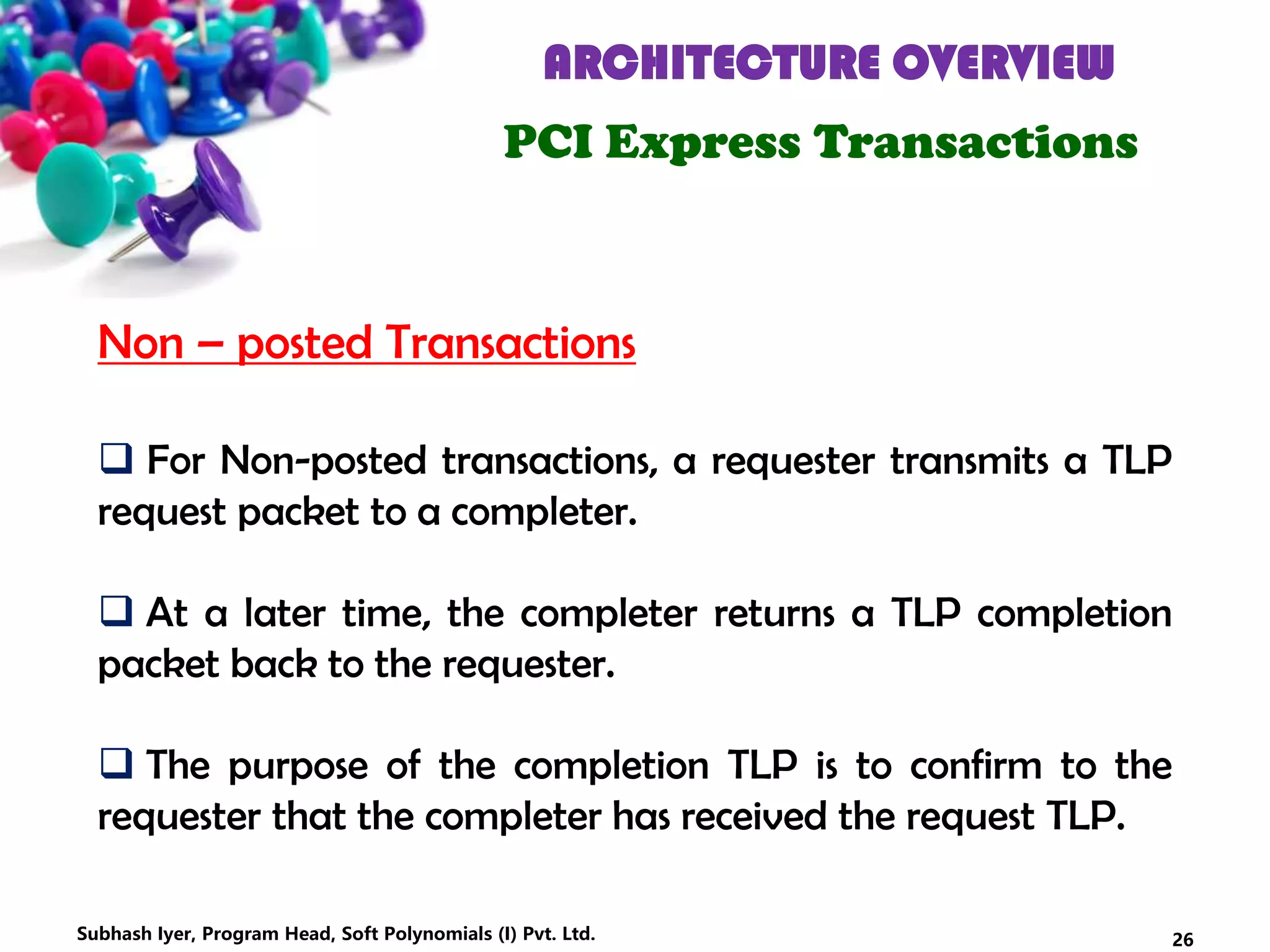 ARCHITECTURE OVERVIEW
PCI Express Transactions
 For Non-posted transactions, a requester transmits a TLP
request packet to a completer.
 At a later time, the completer returns a TLP completion
packet back to the requester.
 The purpose of the completion TLP is to confirm to the
requester that the completer has received the request TLP.
Non – posted Transactions
26Subhash Iyer, Program Head, Soft Polynomials (I) Pvt. Ltd.
 
