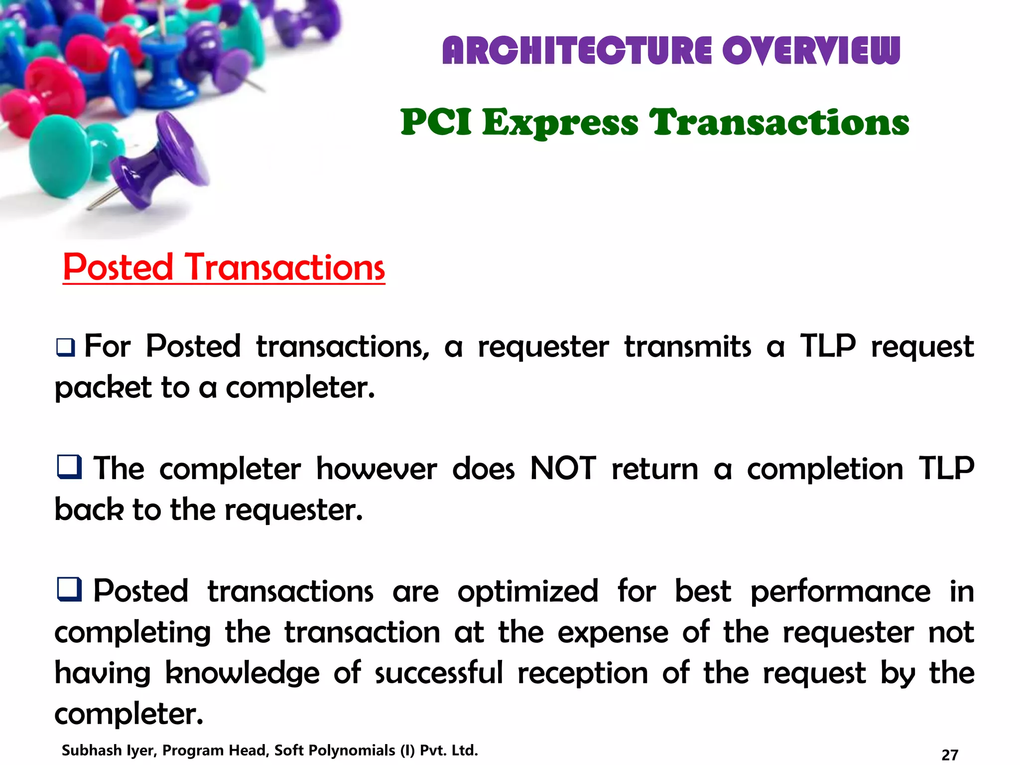 ARCHITECTURE OVERVIEW
PCI Express Transactions
 For Posted transactions, a requester transmits a TLP request
packet to a completer.
 The completer however does NOT return a completion TLP
back to the requester.
 Posted transactions are optimized for best performance in
completing the transaction at the expense of the requester not
having knowledge of successful reception of the request by the
completer.
Posted Transactions
27Subhash Iyer, Program Head, Soft Polynomials (I) Pvt. Ltd.
 