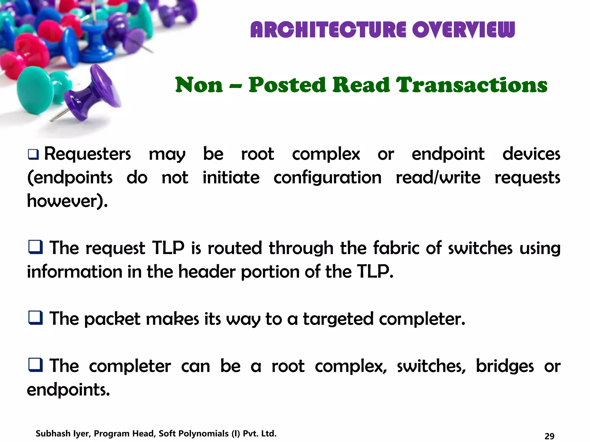 ARCHITECTURE OVERVIEW
Non – Posted Read Transactions
 Requesters may be root complex or endpoint devices
(endpoints do not initiate configuration read/write requests
however).
 The request TLP is routed through the fabric of switches using
information in the header portion of the TLP.
 The packet makes its way to a targeted completer.
 The completer can be a root complex, switches, bridges or
endpoints.
29Subhash Iyer, Program Head, Soft Polynomials (I) Pvt. Ltd.
 