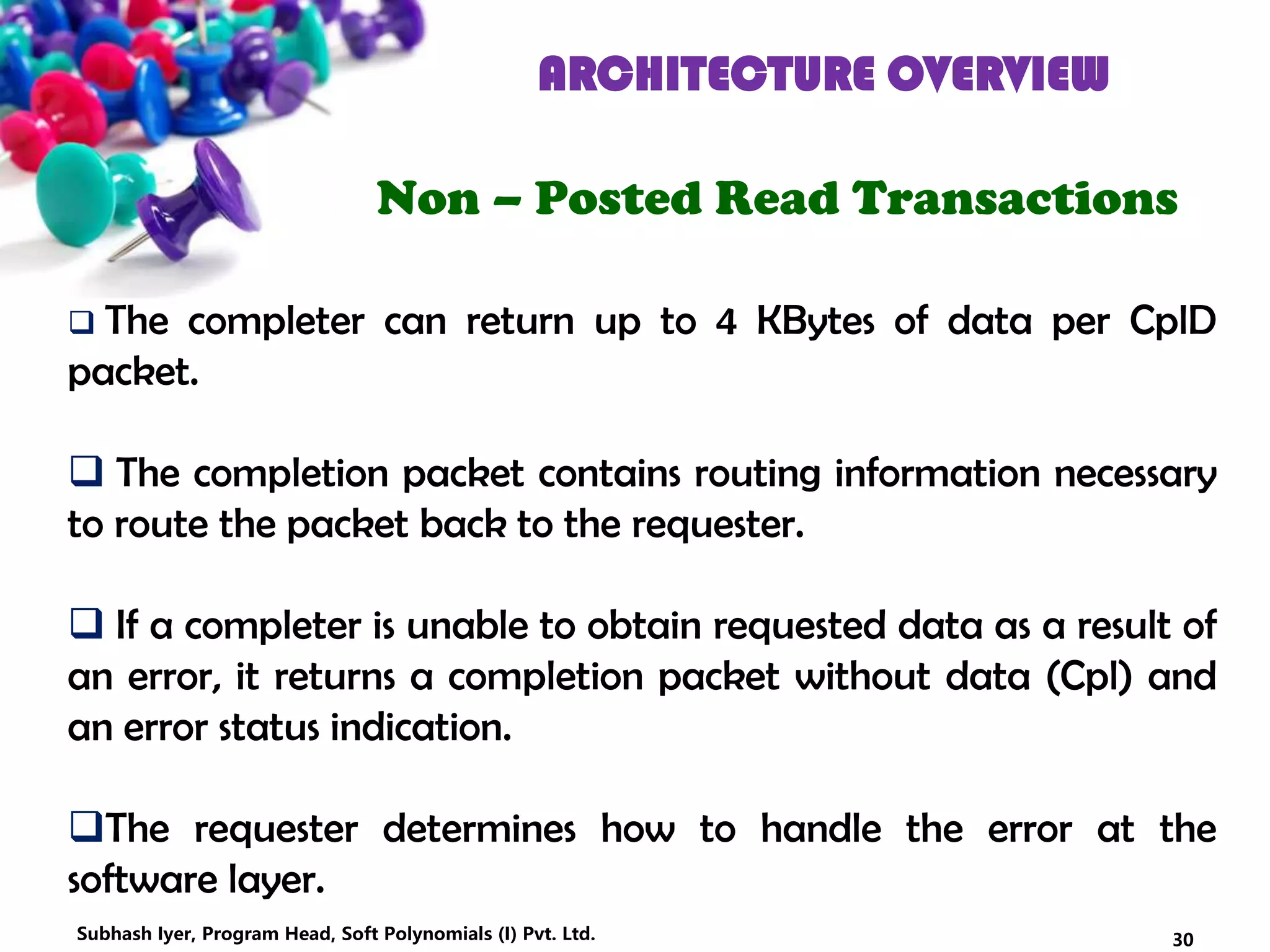 ARCHITECTURE OVERVIEW
Non – Posted Read Transactions
 The completer can return up to 4 KBytes of data per CplD
packet.
 The completion packet contains routing information necessary
to route the packet back to the requester.
 If a completer is unable to obtain requested data as a result of
an error, it returns a completion packet without data (Cpl) and
an error status indication.
The requester determines how to handle the error at the
software layer.
30Subhash Iyer, Program Head, Soft Polynomials (I) Pvt. Ltd.
 