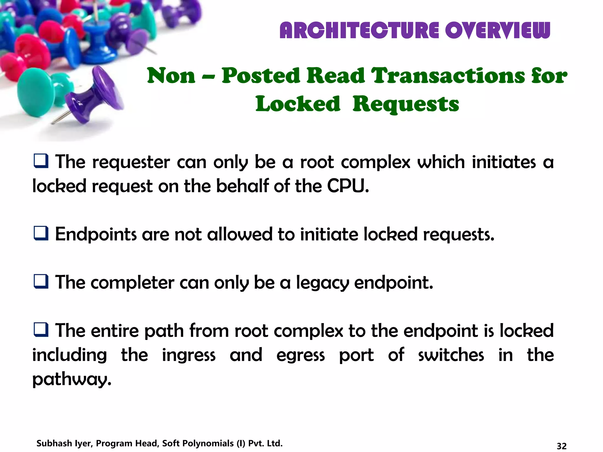 ARCHITECTURE OVERVIEW
Non – Posted Read Transactions for
Locked Requests
 The requester can only be a root complex which initiates a
locked request on the behalf of the CPU.
 Endpoints are not allowed to initiate locked requests.
 The completer can only be a legacy endpoint.
 The entire path from root complex to the endpoint is locked
including the ingress and egress port of switches in the
pathway.
32Subhash Iyer, Program Head, Soft Polynomials (I) Pvt. Ltd.
 