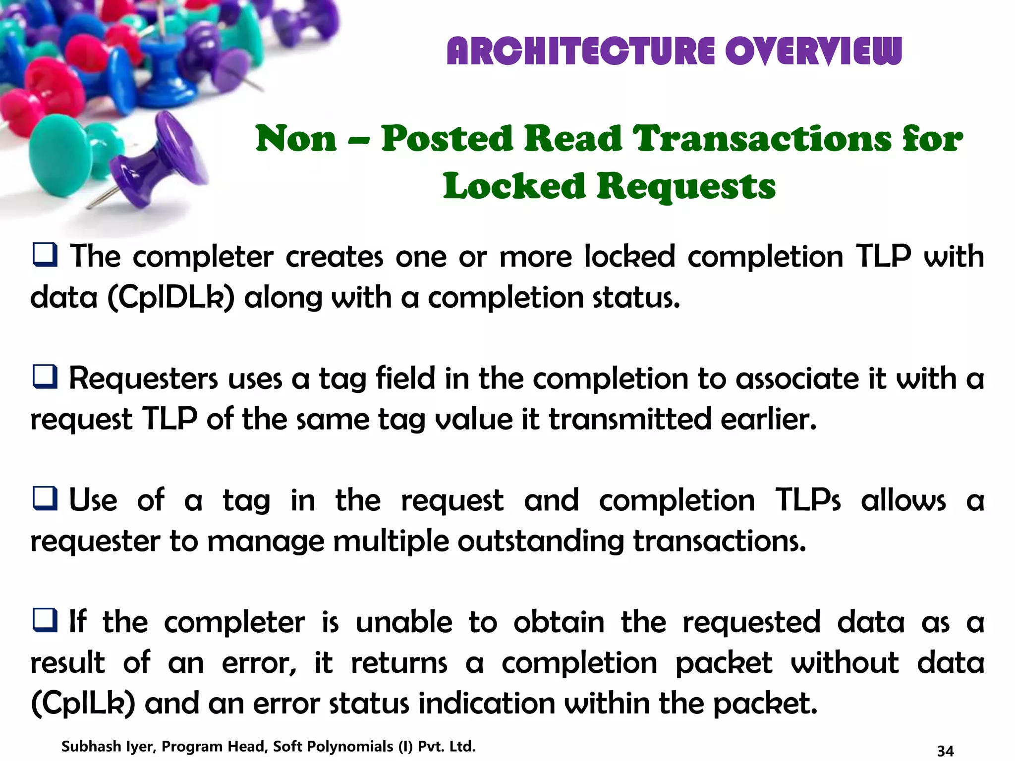 ARCHITECTURE OVERVIEW
Non – Posted Read Transactions for
Locked Requests
 The completer creates one or more locked completion TLP with
data (CplDLk) along with a completion status.
 Requesters uses a tag field in the completion to associate it with a
request TLP of the same tag value it transmitted earlier.
 Use of a tag in the request and completion TLPs allows a
requester to manage multiple outstanding transactions.
 If the completer is unable to obtain the requested data as a
result of an error, it returns a completion packet without data
(CplLk) and an error status indication within the packet.
34Subhash Iyer, Program Head, Soft Polynomials (I) Pvt. Ltd.
 