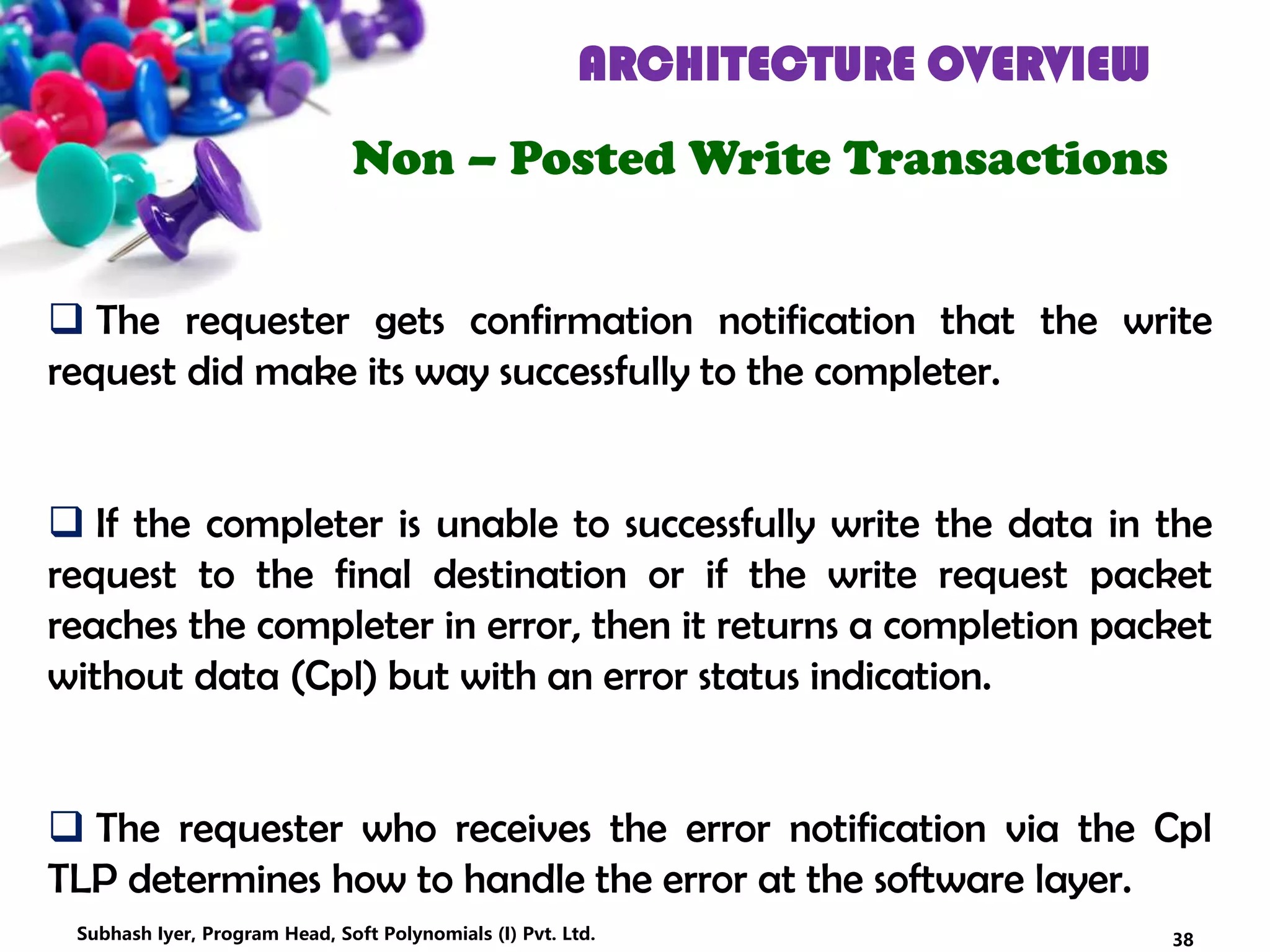 ARCHITECTURE OVERVIEW
Non – Posted Write Transactions
 The requester gets confirmation notification that the write
request did make its way successfully to the completer.
 If the completer is unable to successfully write the data in the
request to the final destination or if the write request packet
reaches the completer in error, then it returns a completion packet
without data (Cpl) but with an error status indication.
 The requester who receives the error notification via the Cpl
TLP determines how to handle the error at the software layer.
38Subhash Iyer, Program Head, Soft Polynomials (I) Pvt. Ltd.
 