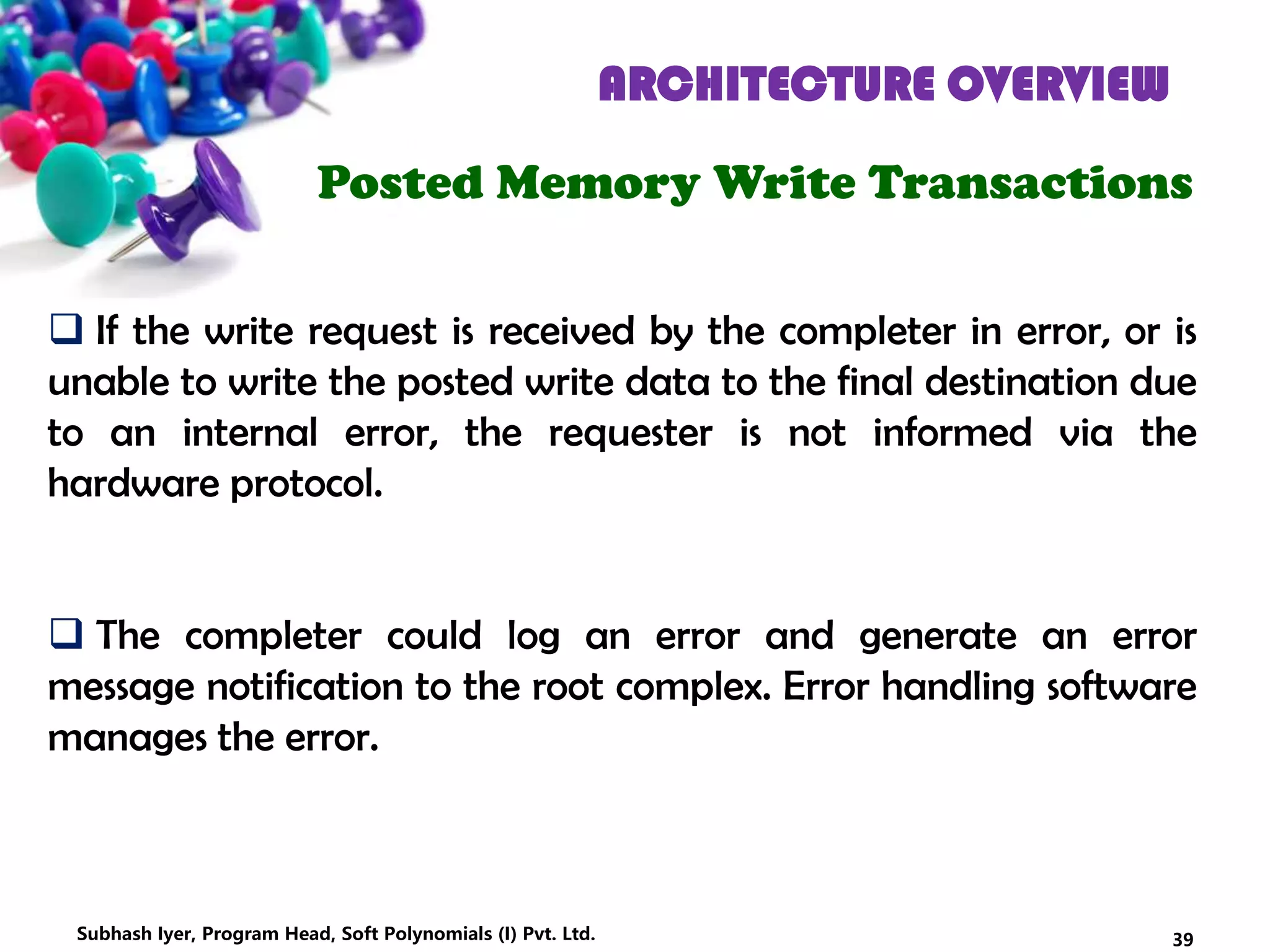 ARCHITECTURE OVERVIEW
Posted Memory Write Transactions
 If the write request is received by the completer in error, or is
unable to write the posted write data to the final destination due
to an internal error, the requester is not informed via the
hardware protocol.
 The completer could log an error and generate an error
message notification to the root complex. Error handling software
manages the error.
39Subhash Iyer, Program Head, Soft Polynomials (I) Pvt. Ltd.
 